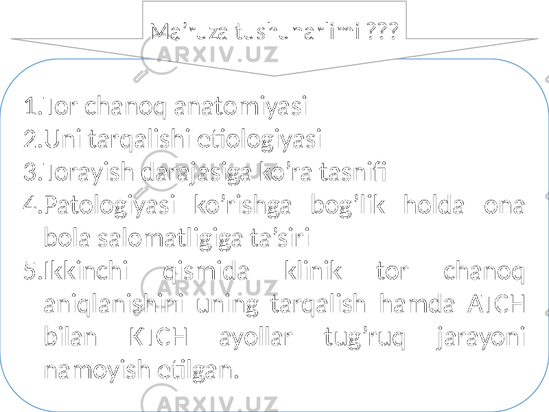 1. Tor chanoq anatomiyasi 2. Uni tarqalishi etiologiyasi 3. Torayish darajasiga ko’ra tasnifi 4. Patologiyasi ko’rishga bog’lik holda ona bola salomatligiga ta’siri 5. Ikkinchi qismida klinik tor chanoq aniqlanishini uning tarqalish hamda ATCH bilan KTCH ayollar tug’ruq jarayoni namoyish etilgan. Ma’ruza tushunarlimi ??? 