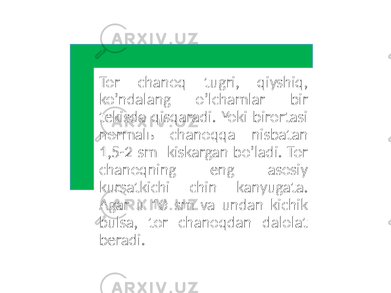 Tor chanoq tugri, qiyshiq, ko’ndalang o’lchamlar bir tekisda qisqaradi. Yoki birortasi normalь chanoqqa nisbatan 1,5-2 sm kiskargan bo’ladi. Tor chanoqning eng asosiy kursatkichi chin kanyugata. Agar u 10 sm va undan kichik bulsa, tor chanoqdan dalolat beradi. 