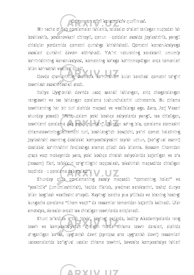 Odam qomatini konstruktiv qurilmasi. Bir necha o‘nlab qoralamalar ishlanib, talabalar o‘zlari tanlagan nuqtadan ish boshlashib, postanovkani chiroyli, qonun - qoidalar asosida joylashtirib, yengil chiziqlar yordamida qomatni qurishga kirishishadi. Qomatni konstruktsiyaga asoslani qurishni davom ettirishadi. YA’ni naturaning xarakterli umumiy ko‘rinishining konstruksiyasi, komatning ko‘zga ko‘rinmaydigan orqa tomonlari bilan ko‘rsatish vazifasi turadi. Gavda qismlarining sxematik ko‘rinishlari bular barchasi qomatni to‘g‘ri tasvirlash asosini tashkil etadi. Italiya Uyg‘onish davrida uzoq seansli ishlangan, aniq chegaralangan rangtasvir va tez ishlangan qoralama tushunchalarini uchratamiz. Bu chizma tasvirlarning har bir turi alohida maqsad va vazifalarga ega. Zero, Jorj Vazari shunday yozadi: “Pero, qalam yoki boshqa ashyolarda yengil, tez chizilgan, tasvirlarni qoralama deb atash mumkin”. Bundan so‘ng biz, qoralama atamasini chizmatasvirning birlamchi turi, boshlang‘ich bosqichi, ya’ni qomat holatining joylashishi asarning dastlabki kompozitsiyasini topish uchun, (bo‘lg‘usi asarni) dastlabki ko‘rinishini farqlashga xizmat qiladi deb bilamiz. Rassom ilhomidan qisqa vaqt mobaynida pero, yoki boshqa chizish ashyolarida bajarilgan va o‘z (rassom) fikri, tafakkuri to‘g‘riligini taqqoslash, tekshirish maqsadida chizilgan taqdirda - u qoralama deb ataladi”. Shunday qilib qoralamaning asosiy maqsadi: “qomatning holati” va “yaxlitlik” (umumlashtirish), haqida fikrlab, predmet xarakterini, tashqi dunyo bilan bog‘lash vazifasini o‘taydi. Keyingi barcha yuz yillikda va bizning hozirgi kungacha qoralama “ilhom vaqti” da rassomlar tomonidan bajarilib kelinadi. Ular emotsiya, obrazlar orqali tez chizilgan tasvirlarda aniqlanadi. Shuni ta’kidlab o‘tish joizki, keyingi asrlarda, badiiy Akademiyalarda rang tasvir va kompozitsiyadan ajralgan holda chizma tasvir darslari, alohida o‘rganilgan bo‘lsa, uyg‘onish davri (ayniqsa erta uyg‘onish davri) rassomlari ustaxonalarida bo‘lg‘usi ustalar chizma tasvirni, bevosita kompozitsiya ishlari 