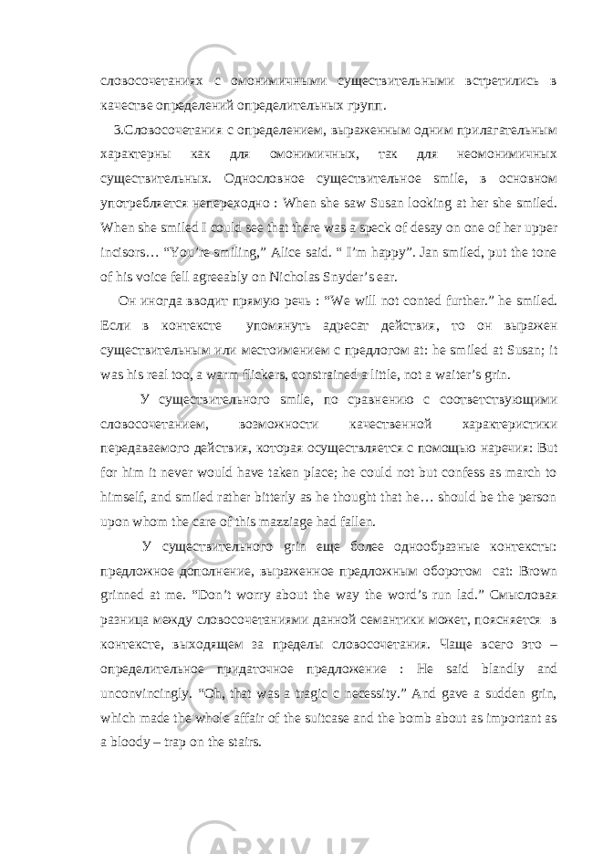 словосочетаниях с омонимичными существительными встретились в качестве определений определительных групп. 3.Словосочетания с определением, выраженным одним прилагательным характерны как для омонимичных, так для неомонимичных существительных. Однословное существительное smile , в основном употребляется непереходно : When she saw Susan looking at her she smiled . When she smiled I could see that there was a speck of desay on one of her upper incisors… “You’re smiling,” Alice said. “ I’m happy”. Jan smiled, put the tone of his voice fell agreeably on Nicholas Snyder’s ear. Он иногда вводит прямую речь : “ We will not conted further .” he smiled . Если в контексте упомянуть адресат действия , то он выражен существительным или местоимением с предлогом at : he smiled at Susan ; it was his real too , a warm flickers , constrained a little, not a waiter’s grin. У существительного smile, по сравнению с соответствующими словосочетанием , возможности качественной характеристики передаваемого действия , которая осуществляется с помощью наречия : But for him it never would have taken place; he could not but confess as march to himself, and smiled rather bitterly as he thought that he… should be the person upon whom the care of this mazziage had fallen. У существительного grin еще более однообразные контексты: предложное дополнение, выраженное предложным оборотом cat : Brown grinned at me . “ Don ’ t worry about the way the word ’ s run lad .” Смысловая разница между словосочетаниями данной семантики может, поясняется в контексте, выходящем за пределы словосочетания. Чаще всего это – определительное придаточное предложение : He said blandly and unconvincingly . “Oh, that was a tragic c necessity.” And gave a sudden grin, which made the whole affair of the suitcase and the bomb about as important as a bloody – trap on the stairs. 