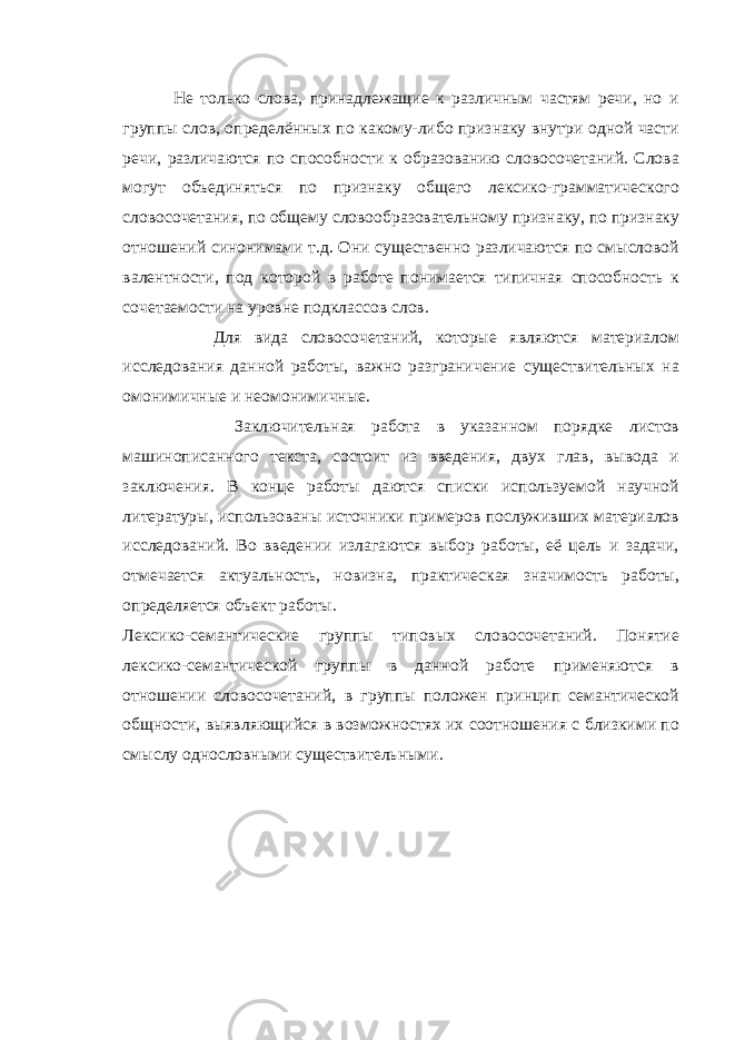  Не только слова, принадлежащие к различным частям речи, но и группы слов, определённых по какому-либо признаку внутри одной части речи, различаются по способности к образованию словосочетаний. Слова могут объединяться по признаку общего лексико-грамматического словосочетания, по общему словообразовательному признаку, по признаку отношений синонимами т.д. Они существенно различаются по смысловой валентности, под которой в работе понимается типичная способность к сочетаемости на уровне подклассов слов. Для вида словосочетаний, которые являются материалом исследования данной работы, важно разграничение существительных на омонимичные и неомонимичные. Заключительная работа в указанном порядке листов машинописанного текста, состоит из введения, двух глав, вывода и заключения. В конце работы даются списки используемой научной литературы, использованы источники примеров послуживших материалов исследований. Во введении излагаются выбор работы, её цель и задачи, отмечается актуальность, новизна, практическая значимость работы, определяется объект работы . Лексико-семантические группы типовых словосочетаний. Понятие лексико-семантической группы в данной работе применяются в отношении словосочетаний, в группы положен принцип семантической общности, выявляющийся в возможностях их соотношения с близкими по смыслу однословными существительными. 