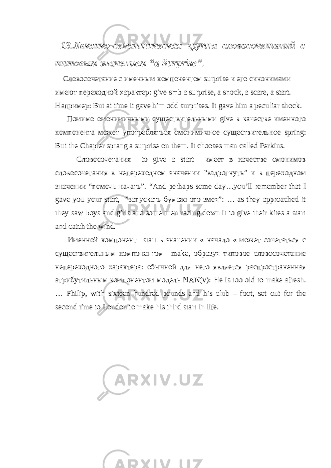  13.Лексико-семантическая группа словосочетаний с типовым значением “ a Surprise ”. Словосочетание с именным компонентом surprise и его синонимами имеют переходной характер: give smb a surprise , a snock , a scare , a start . Например : But at time it gave him odd surprises. It gave him a peculiar shock. Помимо омонимичными существительными give в качестве именного компонента может употребляться омонимичное существительное spring : But the Chapter sprang a surprise on them . It chooses man called Perkins . Словосочетания to give a start имеет в качестве омонимов словосочетания в непереходном значении “вздрогнуть” и в переходном значении “помочь начать”. “ And perhaps some day … you ’ ll remember that I gave you your start , ” запускать бумажного змея ” : … as they approached it they saw boys and girls and some men racing down it to give their kites a start and catch the wind. Именной компонент start в значении « начало « может сочетаться с существительным компонентом make , образуя типовое словосочетание непереходного характера: обычной для него является распространенная атрибутильным компонентом модель NAN ( v ): He is too old to make afresh . … Philip, with sixteen hundred pounds and his club – foot, set out for the second time to London to make his third start in life. 