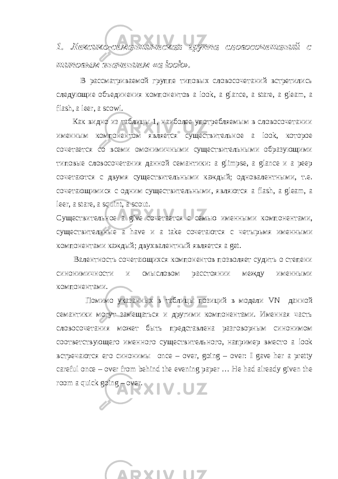 1. Лексико-семантическая группа словосочетаний с типовым значением « a look ». В рассматриваемой группе типовых словосочетаний встретились следующие объединения компонентов a look , a glance , a stare , a gleam , a flash , a leer , a scowl . Как видно из таблицы 1, наиболее употребляемым в словосочетании именным компонентом является существительное a look , которое сочетается со всеми омонимичными существительными образующими типовые словосочетания данной семантики: a glimpse , a glance и a peep сочетаются с двумя существительными каждый; одновалентными, т.е. сочетающимися с одним существительными, являются a flash , a gleam , a leer , a stare , a squint , a scout . Существительное a give сочетается с семью именными компонентами, существительные a have и a take сочетаются c четырьмя именными компонентами каждый; двухвалентный является a get . Валентность сочетающихся компонентов позволяет судить о степени синонимичности и смысловом расстоянии между именными компонентами. Помимо указанных в таблицы позиций в модели VN данной семантики могут замещаться и другими компонентами. Именная часть словосочетания может быть представлена разговорным синонимом соответствующего именного существительного, например вместо a look встречаются его синонимы once – over , going – over : I gave her a pretty careful once – over from behind the evening paper … He had already given the room a quick going – over. 