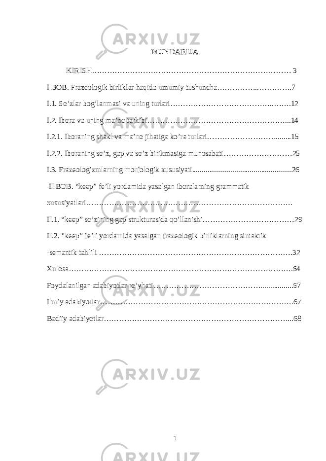 MUNDARIJA KIRISH…………………………………………………………………… 3 I BOB. Frazeologik birliklar haqida umumiy tushuncha……………..………….7 I.1. So’zlar bog’lanmasi va uning turlari…………………………………..…….12 I.2. Ibora va uning ma’no tarkibi………………………………………………...14 I.2.1. Iboraning shakl va ma’no jihatiga ko’ra turlari………………………........15 I.2.2. Iboraning so’z, gap va so’z birikmasiga munosabati………………………25 I.3. Frazeologizmlarning morfologik xususiyati....................................................26 II BOB. “keep” fe’li yordamida yasalgan iboralarning grammatik xususiyatlari……………………………………………………………………… II.1. “keep” so’zining gap strukturasida qo’llanishi………………………………29 II.2. “keep” fe’li yordamida yasalgan frazeologik birliklarning sintaktik -semantik tahlili ………………………………………………………………….32 Xulosa…………………………………………………………………………….64 Foydalanilgan adabiyotlar ro’yhati…………………………………….................67 Ilmiy adabiyotlar………………………………………………………………….67 Badiiy adabiyotlar………………………………………………………………...6 8 1 