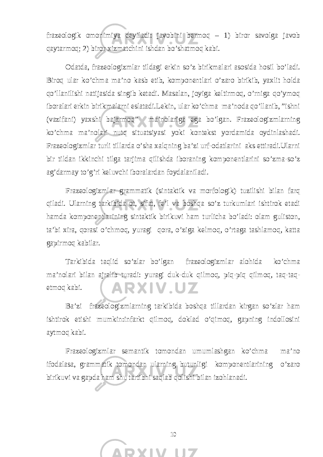 frazeologik omonimiya deyiladi: javobini bermoq – 1) biror savolga javob qaytarmoq; 2) biror xizmatchini ishdan bo’shatmoq kabi. Odatda, frazeologizmlar tildagi erkin so’z birikmalari asosida hosil bo’ladi. Biroq ular ko’chma ma’no kasb etib, komponentlari o’zaro birikib, yaxlit holda qo’llanilishi natijasida singib ketadi. Masalan, joyiga keltirmoq, o’rniga qo’ymoq iboralari erkin birikmalarni eslatadi.Lekin, ular ko’chma ma’noda qo’llanib, ”ishni (vazifani) yaxshi bajarmoq” ma’nolariga ega bo’lgan. Frazeologizmlarning ko’chma ma’nolari nutq situatsiyasi yoki kontekst yordamida oydinlashadi. Frazeologizmlar turli tillarda o’sha xalqning ba’zi urf-odatlarini aks ettiradi.Ularni bir tildan ikkinchi tilga tarjima qilishda iboraning komponentlarini so’zma-so’z ag’darmay to’g’ri keluvchi iboralardan foydalaniladi. Frazeologizmlar grammatik (sintaktik va morfologik) tuzilishi bilan farq qiladi. Ularning tarkibida ot, sifat, fe’l va boshqa so’z turkumlari ishtirok etadi hamda komponentlarining sintaktik birikuvi ham turlicha bo’ladi: olam guliston, ta’bi xira, qorasi o’chmoq, yuragi qora, o’ziga kelmoq, o’rtaga tashlamoq, katta gapirmoq kabilar. Tarkibida taqlid so’zlar bo’lgan frazeologizmlar alohida ko’chma ma’nolari bilan ajralib turadi: yuragi duk-duk qilmoq, piq-piq qilmoq, taq-taq- etmoq kabi. Ba’zi frazeologizmlarning tarkibida boshqa tillardan kirgan so’zlar ham ishtirok etishi mumkin:infarkt qilmoq, doklad o’qimoq, gapning indollosini aytmoq kabi. Frazeologizmlar semantik tomondan umumlashgan ko’chma ma’no ifodalasa, grammatik tomondan ularning butunligi komponentlarining o’zaro birikuvi va gapda ham shu tartibni saqlab qolishi bilan izohlanadi. 10 