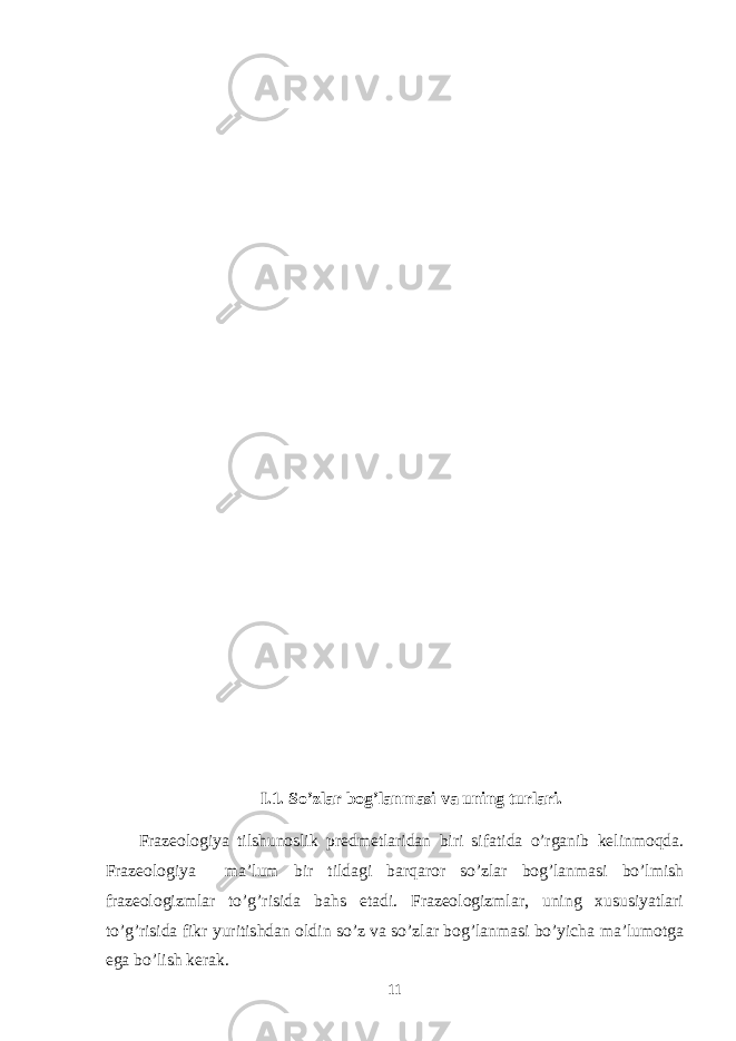 I.1. So’zlar bog’lanmasi va uning turlari. Frazeologiya tilshunoslik predmetlaridan biri sifatida o’rganib kelinmoqda. Frazeologiya ma’lum bir tildagi barqaror so’zlar bog’lanmasi bo’lmish frazeologizmlar to’g’risida bahs etadi. Frazeologizmlar, uning хususiyatlari to’g’risida fikr yuritishdan oldin so’z va so’zlar bog’lanmasi bo’yicha ma’lumotga ega bo’lish kerak. 11 