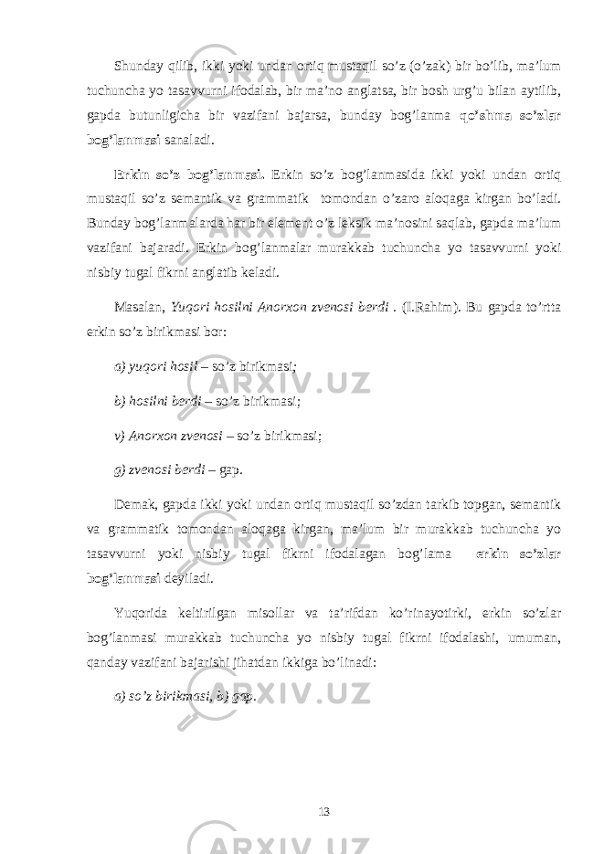 Shunday qilib, ikki yoki undan ortiq mustaqil so’z (o’zak) bir bo’lib, ma’lum tuchuncha yo tasavvurni ifodalab, bir ma’no anglatsa, bir bosh urg’u bilan aytilib, gapda butunligicha bir vazifani bajarsa, bunday bog’lanma qo’shma so’zlar bog’lanmasi sanaladi. Erkin so’z bog’lanmasi. Erkin so’z bog’lanmasida ikki yoki undan ortiq mustaqil so’z semantik va grammatik tomondan o’zaro aloqaga kirgan bo’ladi. Bunday bog’lanmalarda har bir element o’z leksik ma’nosini saqlab, gapda ma’lum vazifani bajaradi. Erkin bog’lanmalar murakkab tuchuncha yo tasavvurni yoki nisbiy tugal fikrni anglatib keladi. Masalan, Yuqori hosilni Anorхon zvеnosi bеrdi . (I.Rahim). Bu gapda to’rtta erkin so’z birikmasi bor: a) yuqori hosil – so’z birik m asi ; b) hosilni bеrdi – so’z birikmasi; v) Anorхon zvеnosi – so’z birikmasi; g) zvеnosi bеrdi – gap . Dеmak, gapda ikki yoki undan ortiq mustaqil so’zdan tarkib topgan, sеmantik va grammatik tomondan aloqaga kirgan, ma’lum bir murakkab tuchuncha yo tasavvurni yoki nisbiy tugal fikrni ifodalagan bog’lama erkin so’zlar bog’lanmasi dеyiladi. Yuqorida kеltirilgan misollar va ta’rifdan ko’rinayotirki, erkin so’zlar bog’lanmasi murakkab tuchuncha yo nisbiy tugal fikrni ifodalashi, umuman, qanday vazifani bajarishi jihatdan ikkiga bo’linadi: a) so’z birik m asi, b) gap. 13 