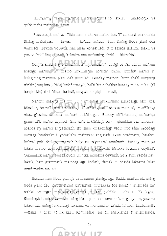  Iboraning ma’no tarkibi . Iboraning ma’no tarkibi frazеologik va qo`shimcha ma’nodan iborat. Frazeologik ma’no. Tilda ham shakl va ma’no bor. Tilda shakl deb odatda tilning materiyasi — tovush — ko’zda tutiladi. Buni tilning ifoda plani deb yuritiladi. Tovush yozuvda harf bilan ko’rsatiladi. Shu asosda talaffuz shakli va yozuv shakli farq qilinadi, bulardan tom ma’nodagi shakl — birinchisi. Yolg’iz shaklning o’zi hali til birligi emas. Til birligi bo’lish uchun ma’lum shaklga ma’lum bir ma’no birkitirilgan bo’lishi lozim. Bunday ma’no til birligining mazmun plani deb yuritiladi. Bunday ma’noni biror shakl nutqning o’zida (nutq bosqichida) kashf etmaydi, balki biror shaklga bunday ma’no tilda (til bosqichida) biriktirilgan bo’ladi, nutq shuni qalqitib beradi, Ma’lum shaklga ma’lum bir ma’noning biriktirilishi affikslarga ham х os. Masalan, boradi so’zi tarkibidagi -di affiksiga «III sha х s» ma’nosi, -a affiksiga «hozirgi-kelasi zamon» ma’nosi birkitirilgan. Bunday affikslarning ma’nosiga grammatik ma’no deyiladi. Shu so’z tarkibidagi bor – qismidan esa tamoman boshqa tip ma’no anglashiladi. Bu qism «makondagi yaqin nuqtadan uzoqdagi nuqtaga harakatlanib yo’nalish» ma’nosini anglatadi. Biror predmetni, harakat- holatni yoki shularga mansub belgi- х ususiyatlarni nomlovchi bunday ma’noga leksik ma’no deyiladi. Leksik ma’noni anglatuvchi birlikka leksema deyiladi. Grammatik ma’noni ifodalovchi birlikka morfema deyiladi. So’z ayni vaqtda ham leksik, ham gramma tik ma’noga ega bo’ladi, demak, u odatda leksema bilan morfemadan tuziladi. Iboralar ham ifoda planiga va mazmun planiga ega. Sodda morfemada uning ifoda plani deb tovush tizimi ko’rsatilsa, murakkab (qo’shma) morfemada uni tashkil toptirgan morfemalar ko’zda tutiladi (-chilik – chi + -lik kabi) . Shuningdek, tub leksemada uning ifoda plani deb tovush tizimiga aytilsa, yasama leksemada uning tarkibidagi leksema va morfemalar ko’zda tu tiladi: talabchanlik —(talab + chan +)+lik kabi. Ko’rinadiki, tub til birliklarida (morfemalarda, 15 