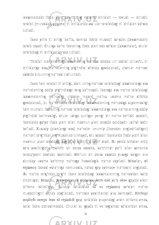 leksemalarda) ifo da plani deb tilning material birliklari — tovush — olinadi; tarkibli (murakkab, yasama) til birliklarida esa ular tar kibidagi til birliklari ko’zda tutiladi. Ibora yirik til birligi bo’lib, kamida ikkita mustaqil so’zdan (leksemadan) tarkib topadi. Shunga ko’ra iboraning ifoda plani deb so’zlar (leksemalar), shular tarkibidagi til birliklari ko’zda tutiladi. Tarkibli morfemaning, leksemaning ma’nosi odatda uni tashkil qiluvchi, til birliklariga х os ma’nolarning yig’indisi sifatida gavdalanadi, qismlar ma’nosi asosida butunning ma’ nosi tushuniladi. Ibora ham tarkibli til birligi, lekin uning ma’nosi tar kibidagi leksemalarga х os ma’nolarning oddiy yig’indisiga teng bo’lmaydi. Iboraga х os ma’no tarkibidagi leksemalarning ma’nosiga nisbatan ma х raj ma’no, ustama ma’no sifatida gavdalanadi, bu ma’no ibora tarkibidagi leksemalarning ma’no siga suyanmasligi ham mumkin. Iboraning ma’nosi tarkibidagi leksemalarga х os ma’nolarning oddiy yig’indisi bo’lmasligi, shular ustiga qurilgan yangi bir ma’no bo’lishi sababli, iboralarda go’yo ifoda plani bilan mazmun plani orasida qandaydir uzilish sodir bo’ladi. Х ususiy (qismlarga х os) ma’nolar umumiy (iboradan anglashiladigan) ma’noni to’g’ridan tug’ri izohlab turmaydi, shu sababli iboralarda ifoda plani bilan maz mun plani orasidagi boglanish shartlilik kashf etadi. Bu yerda bittadan ortiq so’z ya х litligicha ma’lum bir obraz asosida, ko’chirish yo’li bilan semantik taraqqiyotni boshdan kechiradi. Ma’lum bir obraz asosida yuzaga kelgan ana shunday ustama ko’ch ma ma’noga frazeologik ma’no deyiladi. Masalan, til tegizmoq iborasi «sha’niga nomunosib, nohaq gap aytmoq» ma’nosini anglatadi. Bu ma’no to’g’ridan-to’g’ri ibora tarkibidagi lek semalarning ma’nosidan kelib chiqmaydi. Masalan, Batareyaga til tegizsam, hech toki yo’q ekan gapida erkin birikma ishlatilgan. Bunday ishlatishda til va tegizmoq so’zlari ma’no mustaqilligini saqlab bog’lanadi, ma’noda ya х litlanish yuz bermaydi. Kechagi majlisda menga ham til tegizibdi gapi tarkibida yuqoridagi erkin birikma emas, balki ibora qatnashmoqda. Chunki bu gapda til va tegizmoq so’zlaridan emas, 16 