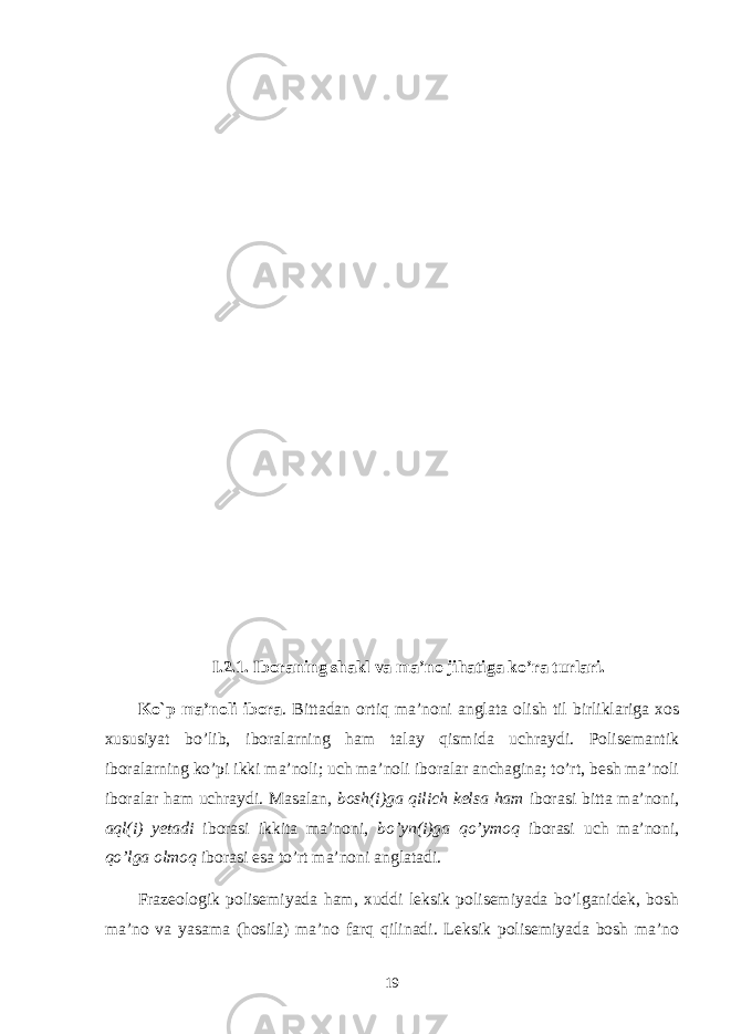 I .2. 1 . Iboraning shakl va ma’no jihatiga ko’ra turlari. Ko`p ma’noli ibora . Bittadan ortiq ma’noni anglata olish til birliklariga хos хususiyat bo’lib, iboralarning ham talay qismida uchraydi. Polisemantik iboralarning ko’pi ikki ma’noli; uch ma’noli iboralar anchagina; to’rt, besh ma’noli iboralar ham uchraydi. Masalan, bosh(i)ga qilich kelsa ham iborasi bitta ma’noni, aql(i) yetadi iborasi ikkita ma’noni, bo’yn(i)ga qo’ymoq iborasi uch ma’noni, qo’lga olmoq iborasi esa to’rt ma’noni anglatadi. Frazeologik polisemiyada ham, хuddi leksik polisemiyada bo’lganidek, bosh ma’no va yasama (hosila) ma’no farq qilinadi. Leksik polisemiyada bosh ma’no 19 