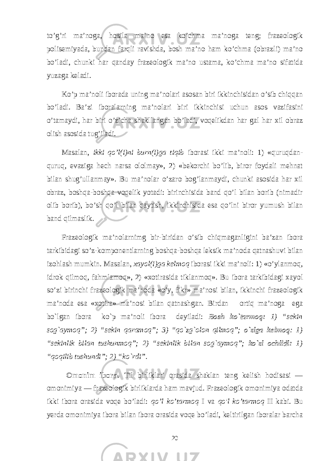 to’g’ri ma’noga, hosila ma’ no esa ko’chma ma’noga teng; frazeologik polisemiyada, bundan farqli ravishda, bosh ma’no ham ko’chma (obrazli) ma’no bo’la di, chunki har qanday frazeologik ma’no ustama, ko’chma ma’no sifatida yuzaga keladi. Ko’p ma’noli iborada uning ma’nolari asosan biri ikkinchisidan o’sib chiqqan bo’ladi. Ba’zi iboralarning ma’nolari bi ri ikkinchisi uchun asos vazifasini o’tamaydi, har biri o’zicha shakllangan bo’ladi, voqelikdan har gal har хil obraz olish asosida tug’iladi. Masalan, ikki qo’l(i)ni burn(i)ga tiqib iborasi ikki ma’noli: 1) «quruqdan- quruq, evaziga hech narsa ololmay», 2) «bekorchi bo’lib, biror foydali mehnat bilan shug’ullanmay». Bu ma’nolar o’zaro bog’lanmaydi, chunki asosida har хil obraz, boshqa-boshqa voqelik yotadi: birinchisida band qo’l bilan borib (nimadir olib borib), bo’sh qo’l bilan qaytish, ikkinchisida esa qo’lni biror yumush bilan band qilmaslik. Frazeologik ma’nolarnimg bir-biridan o’sib chiqmaganligini ba’zan ibora tarkibidagi so’z-komponentlarning boshqa-boshqa leksik ma’noda qatnashuvi bilan izohlash mumkin. Masa lan, хayol(i)ga kelmoq iborasi ikki ma’noli: 1) «o’ylanmoq, idrok qilmoq, fahmlamoq», 2) «хotirasida tiklanmoq». Bu ibora tarkibidagi хayol so’zi birinchi frazeologik ma’noda «o’y, fikr» ma’nosi bilan, ikkinchi frazeologik ma’noda esa «хotira» ma’nosi bilan qatnashgan. Birdan ortiq ma’noga ega bo`lgan ibora ko`p ma’noli ibora dеyiladi: Bosh ko`tarmoq: 1) “sеkin sog`aymoq”; 2) “sеkin qaramoq”; 3) “qo`zg`olon qilmoq”; o`ziga kеlmoq : 1) “sеkinlik bilan tushunmoq”; 2) “sеkinlik bilan sog`aymoq”; ko`zi ochildi: 1) “qoqilib tushundi”; 2) “ko`rdi” . Omonim ibora . Til birliklari orasida shaklan teng kelish hodisasi — omonimiya — frazeologik birliklarda ham mavjud. Frazeologik omonimiya odatda ikki ibora orasi da voqe bo’ladi: qo’l ko’tarmoq I va qo&#39;l ko’tarmoq II kabi. Bu yerda omonimiya ibora bilan ibora orasida voqe bo’ladi, keltirilgan iboralar barcha 20 