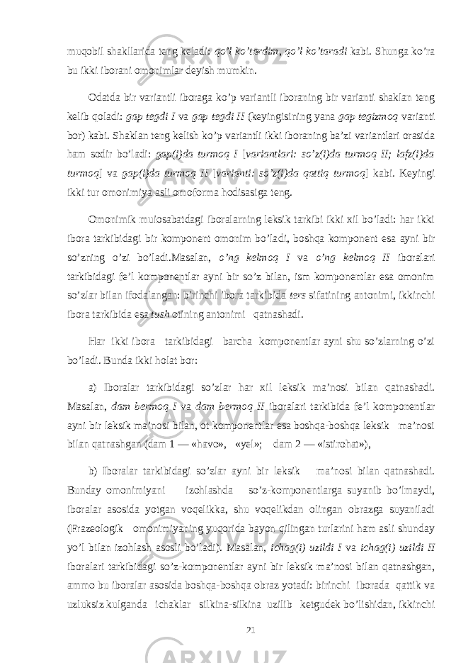 muqobil shakllarida teng keladi: qo’l ko’tardim , qo’l ko’taradi kabi. Shunga ko’ra bu ikki iborani omonimlar deyish mumkin. Odatda bir variantli iboraga ko’p variantli iboraning bir varianti shaklan teng kelib qoladi: gap tegdi I va gap tegdi II (keyingisining yana gap tegizmoq varianti bor) kabi. Shaklan teng kelish ko’p variantli ikki iboraning ba’zi variantlari orasida ham sodir bo’ladi: gap(i)da turmoq I [ variantlari: so’z(i)da turmoq II; lafz(i)da turmoq ] va gap(i)da turmoq II [ varianti: so’z(i)da qattiq turmoq ] kabi. Keyingi ikki tur omo nimiya asli omoforma hodisasiga teng. Omonimik muiosabatdagi iboralarning leksik tarkibi ikki хil bo’ladi: har ikki ibora tarkibidagi bir komponent omonim bo’la di, boshqa komponent esa ayni bir so’zning o’zi bo’ladi.Masalan, o’ng kelmoq I va o’ng kelmoq II iboralari tarkibidagi fe’l komponentlar ayni bir so’z bilan, ism komponentlar esa omonim so’zlar bilan ifodalangan: birinchi ibora tarkibida ters sifatining antonimi, ikkinchi ibora tarkibida esa tush otining antonimi qatnashadi. Har ikki ibora tarkibidagi barcha komponentlar ayni shu so’zlarning o’zi bo’ladi. Bunda ikki holat bor: a) Iboralar tarkibidagi so’zlar har х il leksik ma’nosi bi lan qatnashadi. Masalan, dam bermoq I va dam bermoq II ibora lari tarkibida fe’l komponentlar ayni bir leksik ma’nosi bilan, ot komponentlar esa boshqa-boshqa leksik ma’nosi bi lan qatnashgan (dam 1 — «havo», «yel»; dam 2 — «istirohat»), b) Iboralar tarkibidagi so’zlar ayni bir leksik ma’nosi bilan qatnashadi. Bunday omonimiyani izohlashda so’z-komponentlarga suyanib bo’lmaydi, iboralar asosida yotgan voqelikka, shu voqelikdan olingan obrazga suyaniladi (Frazeologik omonimiyaning yuqorida bayon qilingan turlarini ham asli shunday yo’l bilan izohlash asosli bo’ladi). Masalan, ichag(i) uzildi I va ichag(i) uzildi II iboralari tarkibidagi so’z-komponentlar ayni bir leksik ma’nosi bilan qatnashgan, ammo bu iboralar asosida boshqa-boshqa obraz yotadi: birinchi iborada qattik va uzluksiz kulganda ichaklar silkina-silkina uzilib ketgudek bo’lishidan, ikkinchi 21 