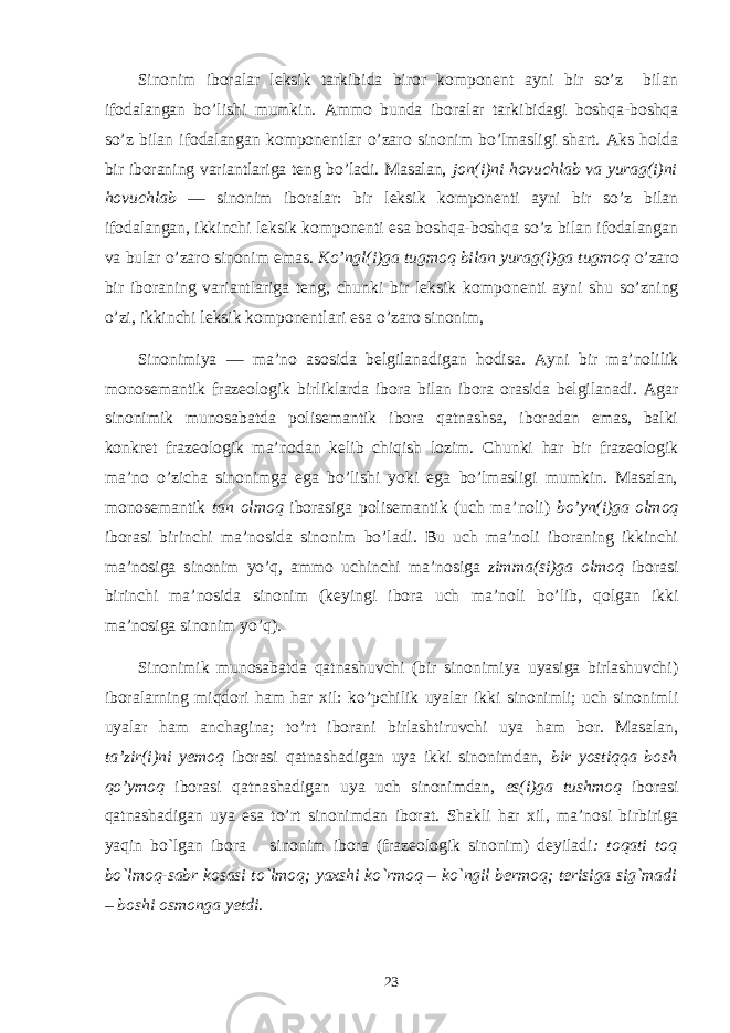 Sinonim iboralar leksik tarkibida biror komponent ayni bir so’z bilan ifodalangan bo’lishi mumkin. Ammo bunda ibora lar tarkibidagi boshqa-boshqa so’z bilan ifodalangan komponentlar o’zaro sinonim bo’lmasligi shart. Aks holda bir iboraning variantlariga teng bo’ladi. Masalan, jon(i)ni hovuchlab va yurag(i)ni hovuchlab — sinonim iboralar: bir leksik komponenti ayni bir so’z bilan ifodalangan, ikkinchi leksik komponenti esa boshqa-boshqa so’z bilan ifodalangan va bular o’zaro sinonim emas. Ko’ngl(i)ga tugmoq bilan yurag(i)ga tugmoq o’z aro bir iboraning variantlariga teng, chunki bir leksik kompo nenti ayni shu so’zning o’zi, ikkinchi leksik komponentlari esa o’zaro sinonim, Sinonimiya — ma’no asosida belgilanadigan hodisa. Ayni bir ma’nolilik monosemantik frazeologik birliklarda ibora bilan ibora orasida belgilanadi. Agar sinonimik munosabatda polisemantik ibora qatnashsa, iboradan emas, balki konkret frazeologik ma’nodan kelib chiqish lozim. Chunki har bir frazeologik ma’no o’zicha sinonimga ega bo’lishi yoki ega bo’lmasligi mumkin. Masalan, monosemantik tan olmoq iborasiga polise mantik (uch ma’noli) bo’yn(i)ga olmoq iborasi birinchi ma’nosida sinonim bo’ladi. Bu uch ma’noli iboraning ikkinchi ma’nosiga sinonim yo’q, ammo uchinchi ma’nosiga zimma(si)ga olmoq iborasi birinchi ma’nosida sinonim (keyingi ibora uch ma’no li bo’lib, qolgan ikki ma’nosiga sinonim yo’q). Sinonimik munosabatda qatnashuvchi (bir sinonimiya uyasiga birlashuvchi) iboralarning miqdori ham har х il: ko’pchilik uyalar ikki sinonimli; uch sinonimli uyalar ham anchagina; to’rt iborani birlashtiruvchi uya ham bor. Masalan, ta’zir(i)ni yemoq iborasi qatnashadigan uya ikki sinonimdan, bir yostiqqa bosh qo’ymoq iborasi qatnashadigan uya uch sinonimdan, es(i)ga tushmoq iborasi qatnashadigan uya esa to’rt sinonimdan iborat. Shakli har xil, ma’nosi bir biriga yaqin bo`lgan ibora sinonim ibora (frazеologik sinonim) dеyiladi : toqati toq bo`lmoq-sabr kosasi to`lmoq; yaxshi ko`rmoq – ko`ngil bеrmoq; tеrisiga sig`madi – boshi osmonga yetdi . 23 