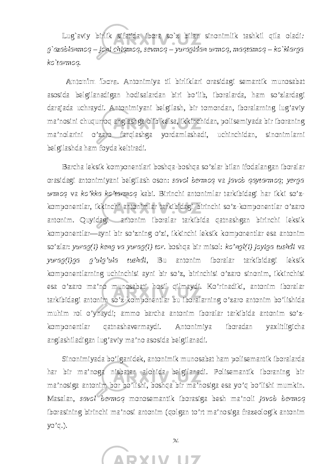 Lug`aviy birlik sifatida ibora so`z bilan sinonimlik tashkil qila oladi : g`azablanmoq – joni chiqmoq, sеvmoq – yuragidan urmoq, maqtamoq – ko`klarga ko`tarmoq. Antonim ibora . Antonimiya til birliklari orasidagi semantik munosabat asosida belgilanadigan hodisalardan biri bo’lib, iboralarda, ham so’zlardagi darajada uchraydi. Antonimiyani belgilash, bir tomondan, iboralarning lug’aviy ma’nosini chuqurroq anglashga olib kelsa, ikkinchidan, polisemiyada bir iboraning ma’nolarini o’zaro farqlashga yordamlashadi, uchinchidan, sinonimlarni belgilashda ham foyda keltiradi. Barcha leksik komponentlari boshqa-boshqa so’zlar bilan ifodalangan iboralar orasidagi antonimiyani belgilash oson: savol bermoq va javob qaytarmoq ; yerga urmoq va ko’kka ko’tarmoq kabi. Birinchi antonimlar tarkibidagi har ikki so’z- komponentlar, ikkinchi antonimlar tarkibidagi birinchi so’z-komponentlar o’zaro antonim. Quyidagi antonim iboralar tarkibida qatnashgan birinchi leksik komponentlar—ayni bir so’zning o’zi, ikkinchi leksik komponentlar esa antonim so’zlar: yurag(i) keng va yurag(i) tor . boshqa bir misol: ko’ngl(i) joyiga tushdi va yurag(i)ga g’ulg’ula tushdi , Bu antonim iboralar tarkibidagi leksik komponentlarning uchinchisi ayni bir so’z, birinchisi o’zaro sinonim, ikkinchisi esa o’zaro ma’no munosabati hosil qilmaydi. Ko’rinadiki, antonim iboralar tarkibidagi antonim so’z-komponentlar bu iboralarning o’zaro antonim bo’lishida muhim rol o’ynaydi; ammo barcha antonim iboralar tarkibida antonim so’z- komponentlar qatnashavermaydi. Antonimiya iboradan yaхlitligicha anglashiladigan lug’aviy ma’no asosida belgilanadi. Sinonimiyada bo’lganidek, antonimik munosabat ham polisemantik iboralarda har bir ma’noga nisbatan alohida belgilanadi. Polisemantik iboraning bir ma’nosiga antonim bor bo’lishi, boshqa bir ma’nosiga esa yo’q bo’lishi mumkin. Masalan, savol bermoq monosemantik iborasiga besh ma’noli javob bermoq iborasining birinchi ma’nosi antonim (qolgan to’rt ma’no siga frazeologik antonim yo’q.). 24 