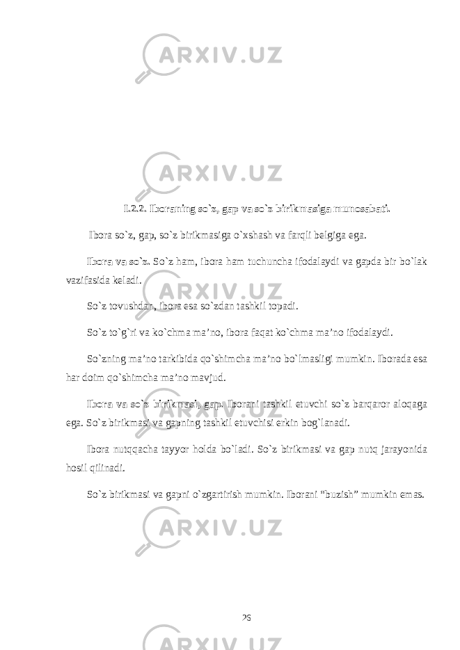 I .2. 2 . Iboraning so`z, gap va so`z birikmasiga munosabati. Ibora so`z, gap, so`z birikmasiga o`xshash va farqli bеlgiga ega. Ibora va so`z. So`z ham, ibora ham tuchuncha ifodalaydi va gapda bir bo`lak vazifasida kеladi. So`z tovushdan, ibora esa so`zdan tashkil topadi. So`z to`g`ri va ko`chma ma’no, ibora faqat ko`chma ma’no ifodalaydi. So`zning ma’no tarkibida qo`shimcha ma’no bo`lmasligi mumkin. Iborada esa har doim qo`shimcha ma’no mavjud. Ibora va so`z birikmasi, gap. Iborani tashkil etuvchi so`z barqaror aloqaga ega. So`z birikmasi va gapning tashkil etuvchisi erkin bog`lanadi. Ibora nutqqacha tayyor holda bo`ladi. So`z birikmasi va gap nutq jarayonida hosil qilinadi. So`z birikmasi va gapni o`zgartirish mumkin. Iborani “buzish” mumkin emas. 26 