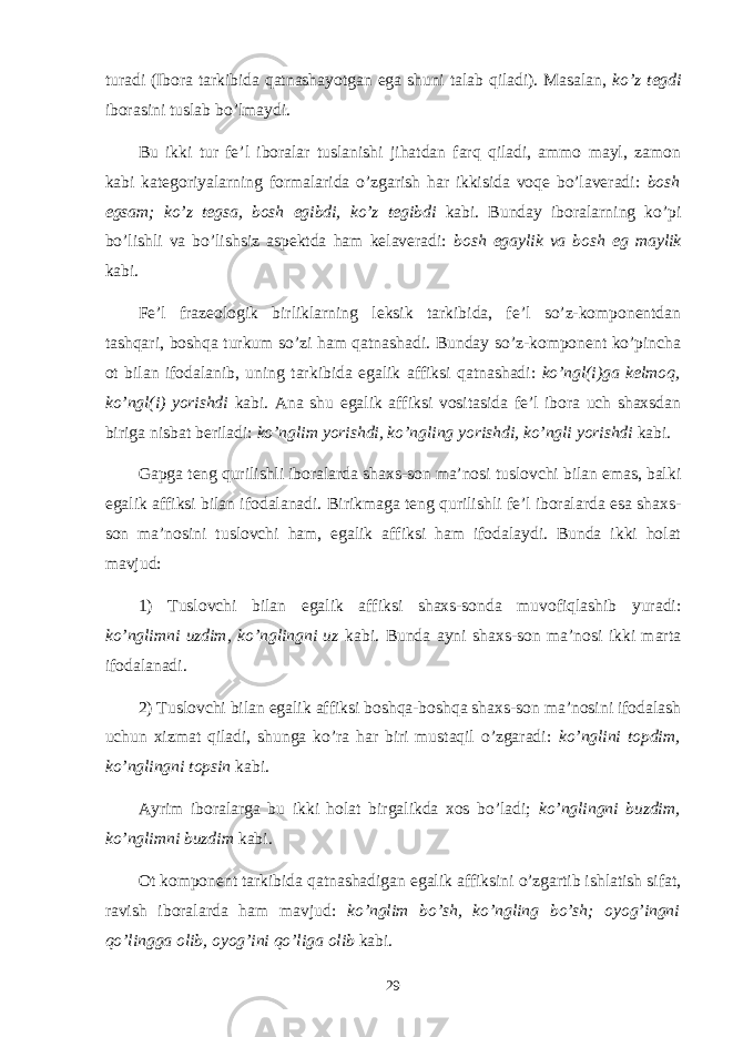 turadi (Ibora tarkibida qatnashayotgan ega shuni talab qiladi). Masalan, ko’z tegdi iborasini tuslab bo’lmaydi. Bu ikki tur fe’l iboralar tuslanishi jihatdan farq qiladi, ammo mayl, zamon kabi kategoriyalarning formalarida o’zgarish har ikkisida voqe bo’laveradi: bosh egsam; ko’z tegsa, bosh egibdi, ko’z tegibdi kabi. Bunday iboralarning ko’pi bo’lishli va bo’lishsiz aspektda ham kelaveradi: bosh egaylik va bosh eg maylik kabi. Fe’l frazeologik birliklarning leksik tarkibida, fe’l so’z-komponentdan tashqari, boshqa turkum so’zi ham qatnashadi. Bunday so’z-komponent ko’pincha ot bilan ifodalanib, uning tar kibida egalik affiksi qatnashadi: ko’ngl(i)ga kelmoq, ko’ngl(i) yorishdi kabi. Ana shu egalik affiksi vositasida fe’l ibora uch shaхsdan biriga nisbat beriladi: ko’nglim yorishdi, ko’ngling yorishdi, ko’ngli yorishdi kabi. Gapga teng qurilishli iboralarda shaхs-son ma’nosi tuslovchi bilan emas, balki egalik affiksi bilan ifodalanadi. Bi rikmaga teng qurilishli fe’l iboralarda esa shaхs- son ma’nosini tuslovchi ham, egalik affiksi ham ifodalaydi. Bunda ikki holat mavjud: 1) Tuslovchi bilan egalik affiksi shaхs-sonda muvofiqlashib yuradi: ko’nglimni uzdim, ko’nglingni uz kabi. Bunda ayni shaхs-son ma’nosi ikki marta ifodalanadi. 2) Tuslovchi bilan egalik affiksi boshqa-boshqa shaхs-son ma’nosini ifodalash uchun хizmat qiladi, shunga ko’ra har biri mustaqil o’zgaradi: ko’nglini topdim, ko’nglingni topsin kabi. Ayrim iboralarga bu ikki holat birgalikda хos bo’ladi; ko’nglingni buzdim, ko’nglimni buzdim kabi. Ot komponent tarkibida qatnashadigan egalik affiksini o’zgartib ishlatish sifat, ravish iboralarda ham mavjud: ko’nglim bo’sh, ko’ngling bo’sh; oyog’ingni qo’lingga olib, oyog’ini qo’ liga olib kabi. 29 