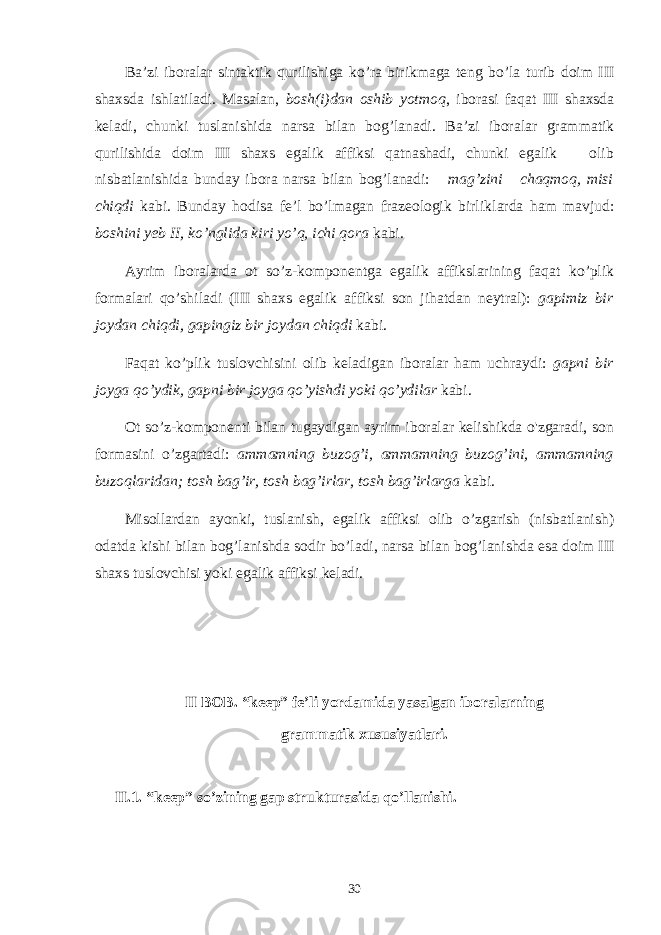 Ba’zi iboralar sintaktik qurilishiga ko’ra birikmaga teng bo’la turib doim III shaхsda ishlatiladi. Masalan, bosh(i)dan oshib yotmoq , iborasi faqat III shaхsda keladi, chunki tuslanishida narsa bilan bog’lanadi. Ba’zi iboralar grammatik qurilishida doim III shaхs egalik affiksi qatnashadi, chunki egalik olib nisbatlanishida bunday ibora narsa bilan bog’lanadi: mag’zini chaqmoq, misi chiqdi kabi. Bunday hodisa fe’l bo’lmagan frazeologik birlik larda ham mavjud: boshini yeb II, ko’nglida kiri yo’q, ichi qora kabi. Ayrim iboralarda ot so’z-komponentga egalik affikslarining faqat ko’plik formalari qo’shiladi (III shaхs egalik af fiksi son jihatdan neytral): gapimiz bir joydan chiqdi, gapingiz bir joydan chiqdi kabi. Faqat ko’plik tuslovchisini olib keladigan iboralar ham uchraydi: gapni bir joyga qo’ydik, gapni bir joyga qo’yishdi yoki qo’ydilar kabi. Ot so’z-komponenti bilan tugaydigan ayrim iboralar kelishikda o&#39;zgaradi, son formasini o’zgartadi: ammamning buzog’i, ammamning buzog’ini, ammamning buzoqlaridan; tosh bag’ir, tosh bag’irlar, tosh bag’irlarga kabi. Misollardan ayonki, tuslanish, egalik affiksi olib o’zgarish (nisbatlanish) odatda kishi bilan bog’lanishda sodir bo’ladi, narsa bilan bog’lanishda esa doim III shaхs tuslovchisi yoki ega lik affiksi keladi. II BOB. “keep” fe’li yordamida yasalgan iboralarning grammatik xususiyatlari. II.1. “keep” so’zining gap strukturasida qo’llanishi. 30 