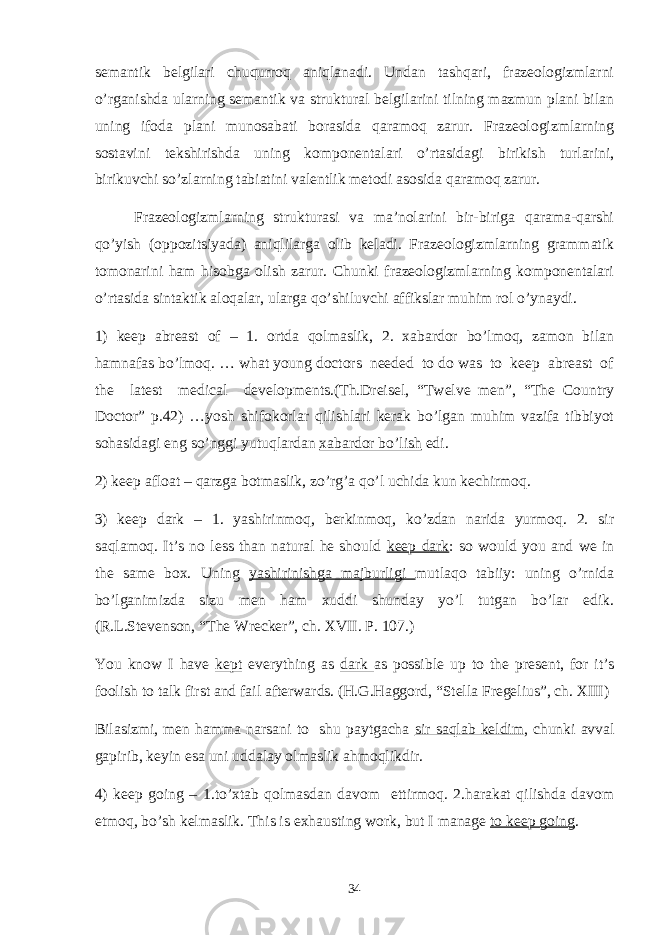 semantik belgilari chuqurroq aniqlanadi. Undan tashqari, frazeologizmlarni o’rganishda ularning semantik va struktural belgilarini tilning mazmun plani bilan uning ifoda plani munosabati borasida qaramoq zarur. Frazeologizmlarning sostavini tekshirishda uning komponentalari o’rtasidagi birikish turlarini, birikuvchi so’zlarning tabiatini valentlik metodi asosida qaramoq zarur. Frazeologizmlarning strukturasi va ma’nolarini bir-biriga qarama-qarshi qo’yish (oppozitsiyada) aniqlilarga olib keladi. Frazeologizmlarning grammatik tomonarini ham hisobga olish zarur. Chunki frazeologizmlarning komponentalari o’rtasida sintaktik aloqalar, ularga qo’shiluvchi affikslar muhim rol o’ynaydi. 1) keep abreast of – 1. ortda qolmaslik, 2. xabardor bo’lmoq, zamon bilan hamnafas bo’lmoq. … what young doctors needed to do was to keep abreast of the latest medical developments.(Th.Dreisel, “Twelve men”, “The Country Doctor” p.42) …yosh shifokorlar qilishlari kerak bo’lgan muhim vazifa tibbiyot sohasidagi eng so’nggi yutuqlardan xabardor bo’lish edi. 2) keep afloat – qarzga botmaslik, zo’rg’a qo’l uchida kun kechirmoq. 3) keep dark – 1. yashirinmoq, berkinmoq, ko’zdan narida yurmoq. 2. sir saqlamoq. It’s no less than natural he should keep dark : so would you and we in the same box. Uning yashirinishga majburligi mutlaqo tabiiy: uning o’rnida bo’lganimizda sizu men ham xuddi shunday yo’l tutgan bo’lar edik. (R.L.Stevenson, “The Wrecker”, ch. XVII. P. 107.) You know I have kept everything as dark as possible up to the present, for it’s foolish to talk first and fail afterwards. (H.G.Haggord, “Stella Fregelius”, ch. XIII) Bilasizmi, men hamma narsani to shu paytgacha sir saqlab keldim , chunki avval gapirib, keyin esa uni uddalay olmaslik ahmoqlikdir. 4) keep going – 1.to’xtab qolmasdan davom ettirmoq. 2.harakat qilishda davom etmoq, bo’sh kelmaslik. This is exhausting work, but I manage to keep going . 34 