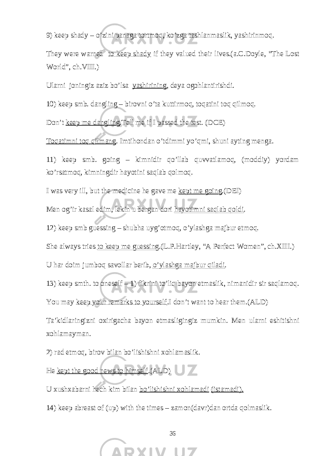 9) keep shady – o’zini panaga tortmoq, ko’zga tashlanmaslik, yashirinmoq. They were warned to keep shady if they valued their lives.(a.C.Doyle, “The Lost World”, ch.VIII.) Ularni joningiz aziz bo’lsa yashirining , deya ogohlantirishdi. 10) keep smb. dangling – birovni o’ta kuttirmoq, toqatini toq qilmoq. Don’t keep me dangling .Tell me if I passed the test. (DCE) Toqatimni toq qilmang . Imtihondan o’tdimmi yo’qmi, shuni ayting menga. 11) keep smb. going – kimnidir qo’llab quvvatlamoq, (moddiy) yordam ko’rsatmoq, kimningdir hayotini saqlab qolmoq. I was very ill, but the medicine he gave me kept me going .(DEI) Men og’ir kasal edim, lekin u bergan dori hayotimni saqlab qoldi . 12) keep smb guessing – shubha uyg’otmoq, o’ylashga majbur etmoq. She always tries to keep me guessing .(L.P.Hartley, “A Perfect Women”, ch.XIII.) U har doim jumboq savollar berib, o’ylashga majbur qiladi . 13) keep smth. to oneself – 1) fikrini to’liq bayon etmaslik, nimanidir sir saqlamoq. You may keep your remarks to yourself .I don’t want to hear them.(ALD) Ta’kidlaringizni oxirigacha bayon etmasligingiz mumkin. Men ularni eshitishni xohlamayman. 2) rad etmoq, birov bilan bo’lishishni xohlamaslik. He kept the good news to himself .(ALD) U xushxabarni hech kim bilan bo’lishishni xohlamadi (istamadi). 14) keep abreast of (up) with the times – zamon(davr)dan ortda qolmaslik. 36 