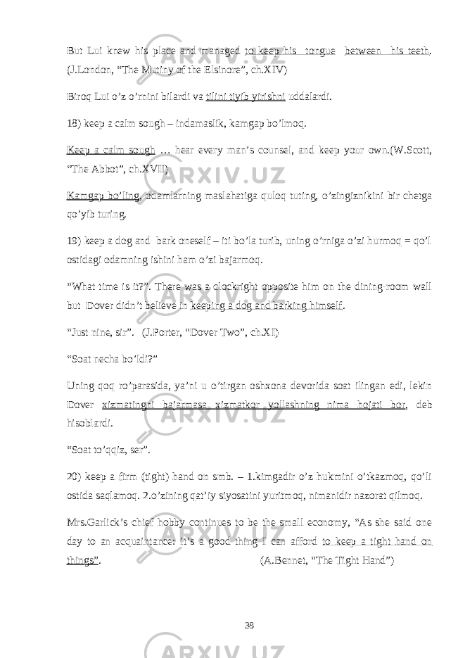 But Lui knew his place and managed to keep his tongue between his teeth . (J.London, “The Mutiny of the Elsinore”, ch.XIV) Biroq Lui o’z o’rnini bilardi va tilini tiyib yirishni uddalardi. 18) keep a calm sough – indamaslik, kamgap bo’lmoq. Keep a calm sough … hear every man’s counsel, and keep your own.(W.Scott, “The Abbot”, ch.XVII) Kamgap bo’ling , odamlarning maslahatiga quloq tuting, o’zingiznikini bir chetga qo’yib turing. 19) keep a dog and bark oneself – iti bo’la turib, uning o’rniga o’zi hurmoq = qo’l ostidagi odamning ishini ham o’zi bajarmoq. “What time is it?”. There was a clockright opposite him on the dining-room wall but Dover didn’t believe in keeping a dog and barking himself . “Just nine, sir”. (J.Porter, “Dover Two”, ch.XI) “Soat necha bo’ldi?” Uning qoq ro’parasida, ya’ni u o’tirgan oshxona devorida soat ilingan edi, lekin Dover xizmatingni bajarmasa xizmatkor yollashning nima hojati bor , deb hisoblardi. “Soat to’qqiz, ser”. 20) keep a firm (tight) hand on smb. – 1.kimgadir o’z hukmini o’tkazmoq, qo’li ostida saqlamoq. 2.o’zining qat’iy siyosatini yuritmoq, nimanidir nazorat qilmoq. Mrs.Garlick’s chief hobby continues to be the small economy, “As she said one day to an acquaintance: it’s a good thing I can afford to keep a tight hand on things” . (A.Bennet, “The Tight Hand”) 38 