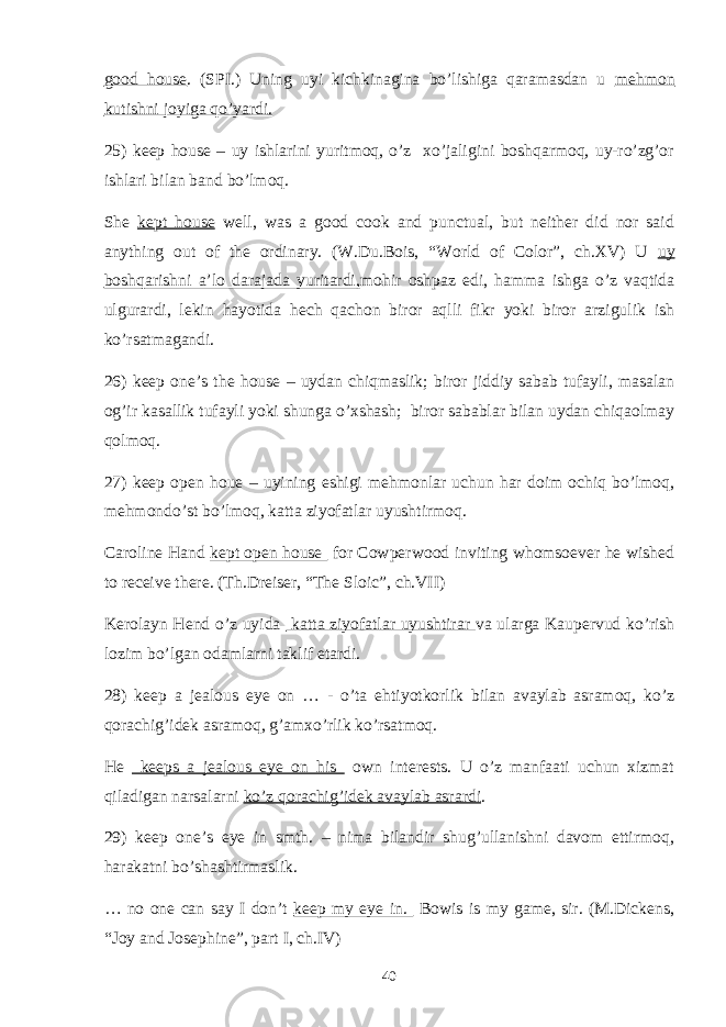 good house . (SPI.) Uning uyi kichkinagina bo’lishiga qaramasdan u mehmon kutishni joyiga qo’yardi. 25) keep house – uy ishlarini yuritmoq, o’z xo’jaligini boshqarmoq, uy-ro’zg’or ishlari bilan band bo’lmoq. She kept house well, was a good cook and punctual, but neither did nor said anything out of the ordinary. (W.Du.Bois, “World of Color”, ch.XV) U uy boshqarishni a’lo darajada yuritardi, mohir oshpaz edi, hamma ishga o’z vaqtida ulgurardi, lekin hayotida hech qachon biror aqlli fikr yoki biror arzigulik ish ko’rsatmagandi. 26) keep one’s the house – uydan chiqmaslik; biror jiddiy sabab tufayli, masalan og’ir kasallik tufayli yoki shunga o’xshash; biror sabablar bilan uydan chiqaolmay qolmoq. 27) keep open houe – uyining eshigi mehmonlar uchun har doim ochiq bo’lmoq, mehmondo’st bo’lmoq, katta ziyofatlar uyushtirmoq. Caroline Hand kept open house for Cowperwood inviting whomsoever he wished to receive there. (Th.Dreiser, “The Sloic”, ch.VII) Kerolayn Hend o’z uyida katta ziyofatlar uyushtirar va ularga Kaupervud ko’rish lozim bo’lgan odamlarni taklif etardi. 28) keep a jealous eye on … - o’ta ehtiyotkorlik bilan avaylab asramoq, ko’z qorachig’idek asramoq, g’amxo’rlik ko’rsatmoq. He keeps a jealous eye on his own interests. U o’z manfaati uchun xizmat qiladigan narsalarni ko’z qorachig’idek avaylab asrardi . 29) keep one’s eye in smth. – nima bilandir shug’ullanishni davom ettirmoq, harakatni bo’shashtirmaslik. … no one can say I don’t keep my eye in. Bowis is my game, sir. (M.Dickens, “Joy and Josephine”, part I, ch.IV) 40 