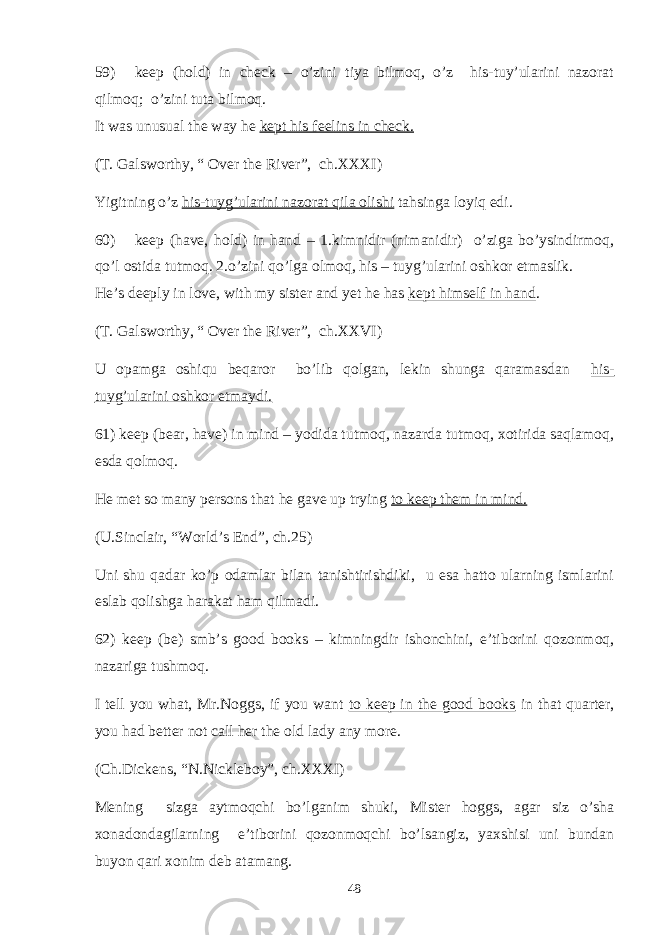 59) keep (hold) in check – o’zini tiya bilmoq, o’z his-tuy’ularini nazorat qilmoq; o’zini tuta bilmoq. It was unusual the way he kept his feelins in check. (T. Galsworthy, “ Over the River”, ch.XXXI) Yigitning o’z his-tuyg’ularini nazorat qila olishi tahsinga loyiq edi. 60) keep (have, hold) in hand – 1.kimnidir (nimanidir) o’ziga bo’ysindirmoq, qo’l ostida tutmoq. 2.o’zini qo’lga olmoq, his – tuyg’ularini oshkor etmaslik. He’s deeply in love, with my sister and yet he has kept himself in hand . (T. Galsworthy, “ Over the River”, ch.XXVI) U opamga oshiqu beqaror bo’lib qolgan, lekin shunga qaramasdan his- tuyg’ularini oshkor etmaydi. 61) keep (bear, have) in mind – yodida tutmoq, nazarda tutmoq, xotirida saqlamoq, esda qolmoq. He met so many persons that he gave up trying to keep them in mind. (U.Sinclair, “World’s End”, ch.25) Uni shu qadar ko’p odamlar bilan tanishtirishdiki, u esa hatto ularning ismlarini eslab qolishga harakat ham qilmadi. 62) keep (be) smb’s good books – kimningdir ishonchini, e’tiborini qozonmoq, nazariga tushmoq. I tell you what, Mr.Noggs, if you want to keep in the good books in that quarter, you had better not call her the old lady any more. (Ch.Dickens, “N.Nickleboy”, ch.XXXI) Mening sizga aytmoqchi bo’lganim shuki, Mister hoggs, agar siz o’sha xonadondagilarning e’tiborini qozonmoqchi bo’lsangiz, yaxshisi uni bundan buyon qari xonim deb atamang. 48 