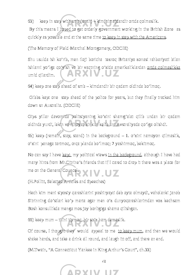 63) keep in step with smb (smth) – kim(nima)dandir ortda qolmaslik. By this means I hoped to get orderly government working in the British Zone as quickly as possible and at the same time to keep in step with the Americans . (The Memory of Field-Marchal Montgomery, ODCIE) Shu usulda ish ko’rib, men iloji boricha tezroq Britaniya zonasi rahbariyati bilan ishlarni yo’lga qo’yish va bir vaqtning o’zida amerikaliklardan ortda qolmaslikka umid qilardim. 64) keep one step ahead of smb – kimdandir bir qadam oldinda bo’lmoq. Gibbs kept one step ahead of the police for years, but they finally tracked him down sn Australia. (ODCIE) Gips yillar davomida politsiyaning ko’zini shamg’alat qilib undan bir qadam oldinda yurdi, lekin va nihoyat bir kun kelib uni Avstraliyada qo’lga olishdi. 65) keep (remain, stay, stand) in the background – 1. o’zini namoyon qilmaslik, o’zini panaga tortmoq, orqa planda bo’lmoq; 2 yashirmoq, bekitmoq. No can say I have kept my political views in the background , although I have had many hints from Mr.Citrine’s friends that if I cared to drop it there was a place for me on the General Councel. (H.Pollitt, Selected Articles and Speeches) Hech kim meni siyosiy qarashlarini yashiryapti deb ayta olmaydi, vaholanki janob Sitrinning do’stlari ko’p marta agar men o’z dunyoqarashlarimdan voz kechsam Bosh konsullikda menga mos joy borligiga shama qilishgan. 66) keep mum – tilini tiymoq, bir so’z ham demaslik. Of course, I thought they would appeal to me to keep mum , and then we would shake hands, and take a drink all round, and laugh itt off, and there an end. (M.Twain, “A Connecticut Yankee in King Arthur’s Court”, ch.33) 49 