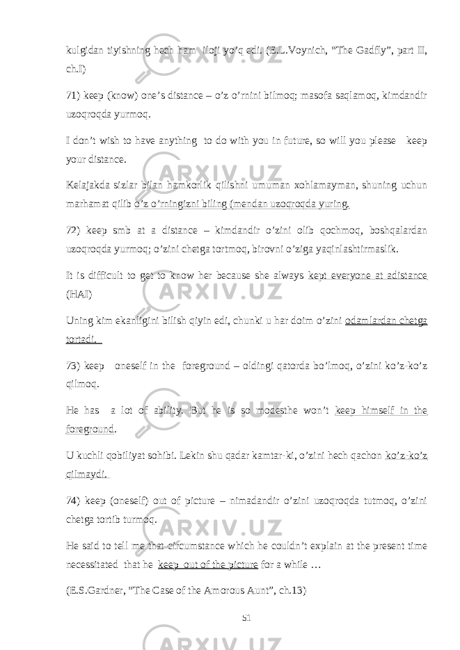 kulgidan tiyishning hech ham iloji yo’q edi. (E.L.Voynich, “The Gadfly”, part II, ch.I) 71) keep (know) one’s distance – o’z o’rnini bilmoq; masofa saqlamoq, kimdandir uzoqroqda yurmoq. I don’t wish to have anything to do with you in future, so will you please keep your distance. Kelajakda sizlar bilan hamkorlik qilishni umuman xohlamayman, shuning uchun marhamat qilib o’z o’rningizni biling (mendan uzoqroqda yuring. 72) keep smb at a distance – kimdandir o’zini olib qochmoq, boshqalardan uzoqroqda yurmoq; o’zini chetga tortmoq, birovni o’ziga yaqinlashtirmaslik. It is difficult to get to know her because she always kept everyone at adistance (HAI) Uning kim ekanligini bilish qiyin edi, chunki u har doim o’zini odamlardan chetga tortadi. 73) keep oneself in the foreground – oldingi qatorda bo’lmoq, o’zini ko’z-ko’z qilmoq. He has a lot of ability. But he is so modesthe won’t keep himself in the foreground . U kuchli qobiliyat sohibi. Lekin shu qadar kamtar-ki, o’zini hech qachon ko’z-ko’z qilmaydi. 74) keep (oneself) out of picture – nimadandir o’zini uzoqroqda tutmoq, o’zini chetga tortib turmoq. He said to tell me that circumstance which he couldn’t explain at the present time necessitated that he keep out of the picture for a while … (E.S.Gardner, “The Case of the Amorous Aunt”, ch.13) 51 