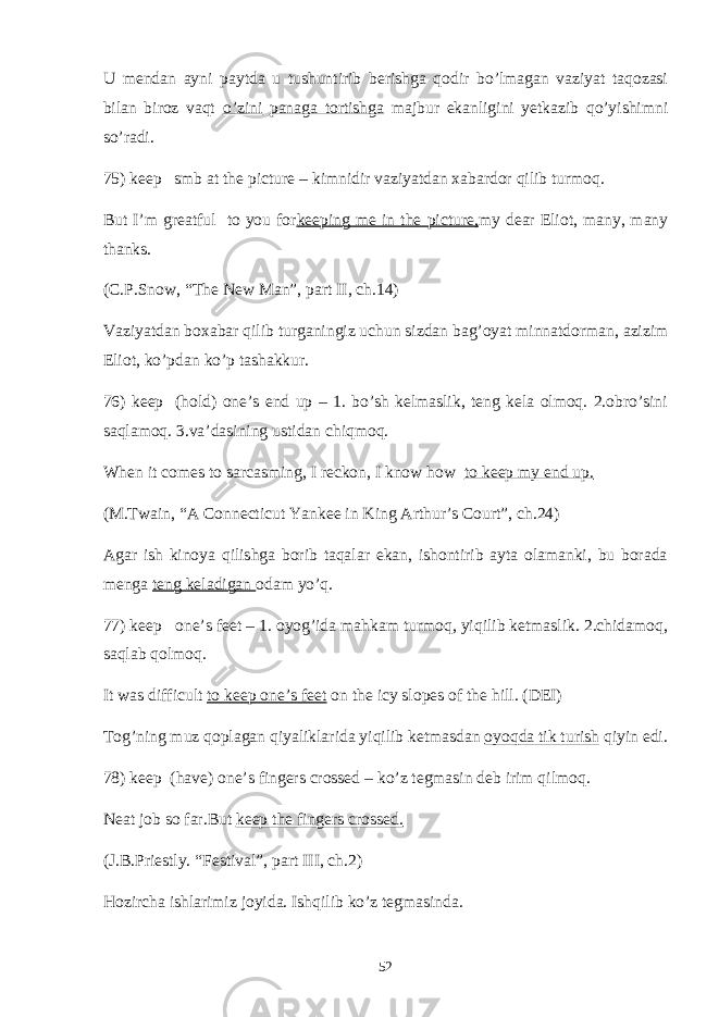 U mendan ayni paytda u tushuntirib berishga qodir bo’lmagan vaziyat taqozasi bilan biroz vaqt o’zini panaga tortishga majbur ekanligini yetkazib qo’yishimni so’radi. 75) keep smb at the picture – kimnidir vaziyatdan xabardor qilib turmoq. But I’m greatful to you for keeping me in the picture, my dear Eliot, many, many thanks. (C.P.Snow, “The New Man”, part II, ch.14) Vaziyatdan boxabar qilib turganingiz uchun sizdan bag’oyat minnatdorman, azizim Eliot, ko’pdan ko’p tashakkur. 76) keep (hold) one’s end up – 1. bo’sh kelmaslik, teng kela olmoq. 2.obro’sini saqlamoq. 3.va’dasining ustidan chiqmoq. When it comes to sarcasming, I reckon, I know how to keep my end up. (M.Twain, “A Connecticut Yankee in King Arthur’s Court”, ch.24) Agar ish kinoya qilishga borib taqalar ekan, ishontirib ayta olamanki, bu borada menga teng keladigan odam yo’q. 77) keep one’s feet – 1. oyog’ida mahkam turmoq, yiqilib ketmaslik. 2.chidamoq, saqlab qolmoq. It was difficult to keep one’s feet on the icy slopes of the hill. (DEI) Tog’ning muz qoplagan qiyaliklarida yiqilib ketmasdan oyoqda tik turish qiyin edi. 78) keep (have) one’s fingers crossed – ko’z tegmasin deb irim qilmoq. Neat job so far.But keep the fingers crossed. (J.B.Priestly. “Festival”, part III, ch.2) Hozircha ishlarimiz joyida. Ishqilib ko’z tegmasinda. 52 