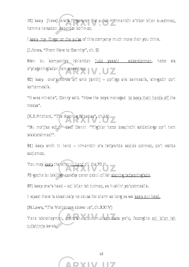 79) keep (have) one’s fingers on the pulse – nimanidir e’tibor bilan kuzatmoq, hamma narsadan xabardor bo’lmoq. I keep my finger on the pulse of this company much more than you think. (J.Jones, “From Here to Eternity”, ch. 9) Men bu kompaniya ishlaridan juda yaxshi xabardorman , hatto siz o’ylaganingizdan ham yaxshiroq. 80) keep one’s hands off smb (smth) – qo’liga erk bermaslik, kimgadir qo’l ko’tarmaslik. “It was miracle”, Danny said. “How the boys managed to keep their hands off the troops”. (K.S.Prichard, “The Roaring Nineties”, ch.51) “Bu mo’jiza edi,” - dedi Denni -“Yigitlar hatto bosqinchi soldatlarga qo’l ham tekkizishmadi”. 81) keep smth in hand – nimanidir o’z ixtiyorida saqlab qolmoq, qo’l ostida saqlamoq. You may keep the offer in hand till the 20 th. 20-gacha bu taklifga qanday qaror qabul qilish sizning ixtiyoringizda . 82) keep one’s head – aql bilan ish tutmoq, es-hushini yo’qotmaslik. I repeat there is absolutely no cause for alarm so long as we keep our head. (N.Lews, “The Volcanoes above us”, ch.XXIV) Yana takrorlayman, qo’rqish uchun mutlaqo asos yo’q, faqatgina aql bilan ish tutishimiz kerak. 53 