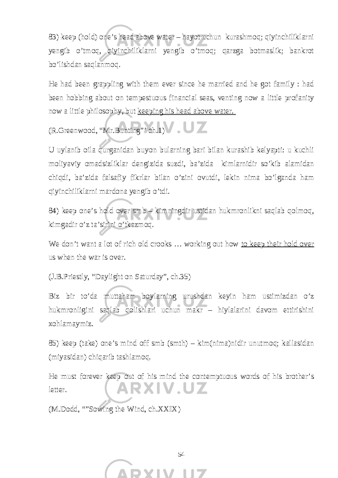 83) keep (hold) one’s head above water – hayot uchun kurashmoq; qiyinchiliklarni yengib o’tmoq, qiyinchiliklarni yengib o’tmoq; qarzga botmaslik; bankrot bo’lishdan saqlanmoq. He had been grappling with them ever since he married and he got family : had been hobbing about on tempestuous financial seas, venting now a little profanity now a little philosophy, but keeping his head above water. (R.Greenwood, “Mr.Bunting”’ ch.1) U uylanib oila qurganidan buyon bularning bari bilan kurashib kelyapti: u kuchli moliyaviy omadsizliklar dengizida suzdi, ba’zida kimlarnidir so’kib alamidan chiqdi, ba’zida falsafiy fikrlar bilan o’zini ovutdi, lekin nima bo’lganda ham qiyinchiliklarni mardona yengib o’tdi. 84) keep one’s hold over smb – kimningdir ustidan hukmronlikni saqlab qolmoq, kimgadir o’z ta’sirini o’tkazmoq. We don’t want a lot of rich old crooks … working out how to keep their hold over us when the war is over. (J.B.Priestly, “Daylight on Saturday”, ch.35) Biz bir to’da muttaham boylarning urushdan keyin ham ustimizdan o’z hukmronligini saqlab qolishlari uchun makr – hiylalarini davom ettirishini xohlamaymiz. 85) keep (take) one’s mind off smb (smth) – kim(nima)nidir unutmoq; kallasidan (miyasidan) chiqarib tashlamoq. He must forever keep out of his mind the contemptuous words of his brother’s letter. (M.Dodd, “”Sowing the Wind, ch.XXIX) 54 