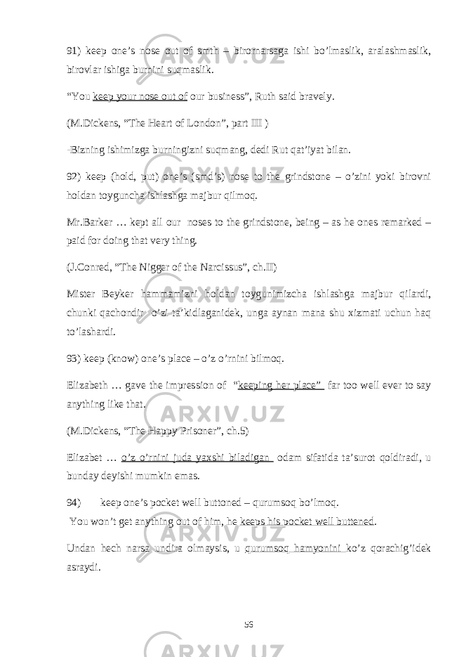 91) keep one’s nose out of smth – birornarsaga ishi bo’lmaslik, aralashmaslik, birovlar ishiga burnini suqmaslik. “You keep your nose out of our business”, Ruth said bravely. (M.Dickens, “The Heart of London”, part III ) -Bizning ishimizga burningizni suqmang, dedi Rut qat’iyat bilan. 92) keep (hold, put) one’s (smd’s) nose to the grindstone – o’zini yoki birovni holdan toyguncha ishlashga majbur qilmoq. Mr.Barker … kept all our noses to the grindstone, being – as he ones remarked – paid for doing that very thing. (J.Conred, “The Nigger of the Narcissus”, ch.II) Mister Beyker hammamizni holdan toygunimizcha ishlashga majbur qilardi, chunki qachondir o’zi ta’kidlaganidek, unga aynan mana shu xizmati uchun haq to’lashardi. 93) keep (know) one’s place – o’z o’rnini bilmoq. Elizabeth … gave the impression of “ keeping her place” far too well ever to say anything like that. (M.Dickens, “The Happy Prisoner”, ch.5) Elizabet … o’z o’rnini juda yaxshi biladigan odam sifatida ta’surot qoldiradi, u bunday deyishi mumkin emas. 94) keep one’s pocket well buttoned – qurumsoq bo’lmoq. You won’t get anything out of him, he keeps his pocket well buttened . Undan hech narsa undira olmaysis, u qurumsoq hamyonini ko’z qorachig’idek asraydi. 56 