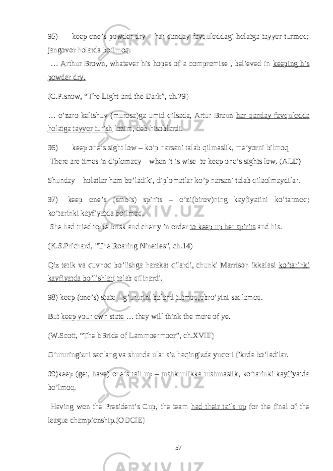 95) keep one’s powder dry – har qanday favquloddagi holatga tayyor turmoq; jangovor holatda bo’lmoq. … Arthur Brown, whatever his hopes of a compromise , believed in keeping his powder dry. (C.P.snow, “The Light and the Dark”, ch.29) … o’zaro kelishuv (murosa)ga umid qilsada, Artur Braun har qanday favqulodda holatga tayyor turish lozim, deb hisoblardi. 96) keep one’s sight low – ko’p narsani talab qilmaslik, me’yorni bilmoq There are times in diplomacy when it is wise to keep one’s sights low . (ALD) Shunday holatlar ham bo’ladiki, diplomatlar ko’p narsani talab qilaolmaydilar. 97) keep one’s (smb’s) spirits – o’zi(birov)ning kayfiyatini ko’tarmoq; ko’tarinki kayfiyatda bo’lmoq. She had tried to be brisk and cherry in order to keep up her spirits and his. (K.S.Prichard, “The Roaring Nineties”, ch.14) Qiz tetik va quvnoq bo’lishga harakat qilardi, chunki Marrison ikkalasi ko’tarinki kayfiyatda bo’lishlar i talab qilinardi. 98) keep (one’s) state – g’ururini baland tutmoq,obro’yini saqlamoq. But keep your own state … they will think the more of ye. (W.Scott, “The bBride of Lammoermoor”, ch.XVIII) G’ururingizni saqlang va shunda ular siz haqingizda yuqori fikrda bo’ladilar. 99)keep (get, have) one’s tail up – tushkunlikka tushmaslik, ko’tarinki kayfiyatda bo’lmoq. Having won the President’s Cup, the team had their tails up for the final of the league championship.(ODCIE) 57 