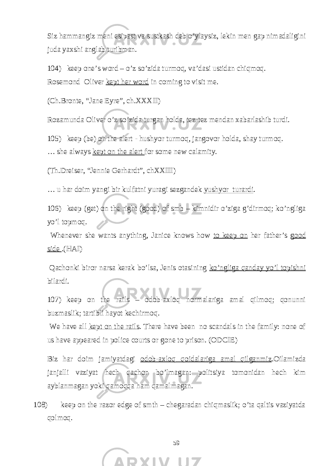 Siz hammangiz meni esipast va sustkash deb o’ylaysiz, lekin men gap nimadaligini juda yaxshi anglab turibman. 104) keep one’s word – o’z so’zida turmoq, va’dasi ustidan chiqmoq. Rosemond Oliver kept her word in coming to visit me. (Ch.Bronte, “Jane Eyre”, ch.XXXII) Rozamunda Oliver o’z so’zida turgan holda, tez-tez mendan xabarlashib turdi. 105) keep (be) on the alert - hushyor turmoq, jangovor holda, shay turmoq. … she always kept on the alert for some new calamity. (Th.Dreiser, “Jennie Gerhardt”, chXXIII) … u har doim yangi bir kulfatni yuragi sezgandek yushyor turardi . 106) keep (get) on the right (good) of smb – kimnidir o’ziga g’dirmoq; ko’ngliga yo’l topmoq. Whenever she wants anything, Janice knows how to keep on her father’s good side .(HAI) Qachonki biror narsa kerak bo’lsa, Jenis otasining ko’ngliga qanday yo’l topishni bilardi. 107) keep on the rails – odob-axloq normalariga amal qilmoq; qonunni buzmaslik; tartibli hayot kechirmoq. We have all kept on the rails . There have been no scandals in the family: none of us have appeared in police courts or gone to prison. (ODCIE) Biz har doim jamiyatdagi odob-axloq qoidalariga amal qilganmiz .Oilamizda janjalli vaziyat hech qachon bo’lmagan: politsiya tomonidan hech kim ayblanmagan yoki qamoqqa ham qamalmagan. 108) keep on the razor edge of smth – chegaradan chiqmaslik; o’ta qaltis vaziyatda qolmoq. 59 