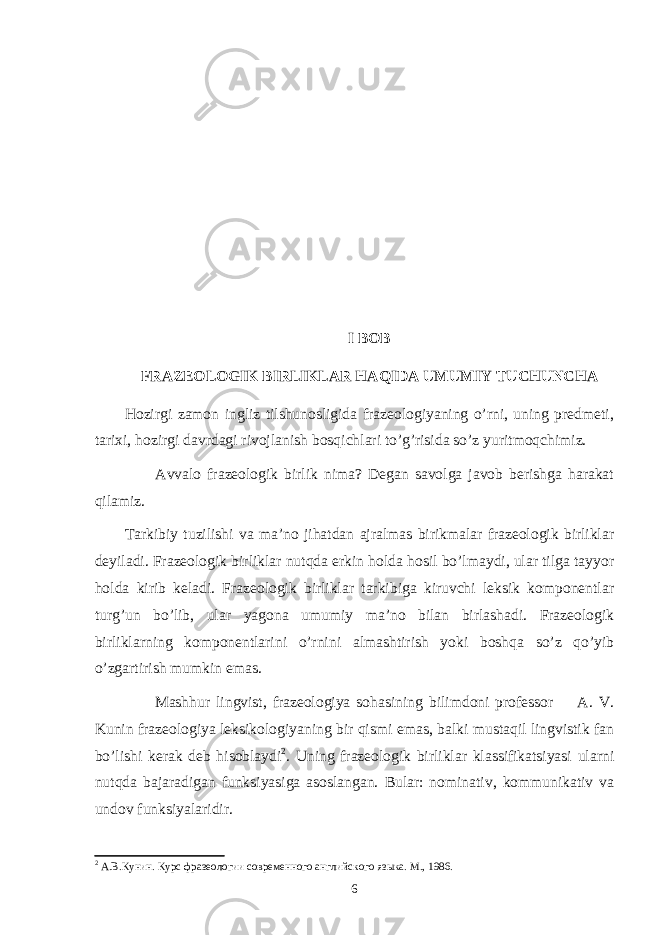 I BOB FRAZEOLOGI K BIRLIKLAR HAQIDA UMUMIY TUCHUNCHA Hozirgi zamon ingliz tilshunosligida frazeologiyaning o’rni, uning predmeti, tarixi, hozirgi davrdagi rivojlanish bosqichlari to’g’risida so’z yuritmoqchimiz. Avvalo frazeologik birlik nima? Degan savolga javob berishga harakat qilamiz. Tarkibiy tuzilishi va ma’no jihatdan ajralmas birikmalar frazeologik birliklar deyiladi. Frazeologik birliklar nutqda erkin holda hosil bo’lmaydi, ular tilga tayyor holda kirib keladi. Frazeologik birliklar tarkibiga kiruvchi leksik komponentlar turg’un bo’lib, ular yagona umumiy ma’no bilan birlashadi. Frazeologik birliklarning komponentlarini o’rnini almashtirish yoki boshqa so’z qo’yib o’zgartirish mumkin emas. Mashhur lingvist, frazeologiya sohasining bilimdoni professor A. V. Kunin frazeologiya leksikologiyaning bir qismi emas, balki mustaqil lingvistik fan bo’lishi kerak deb hisoblaydi 2 . Uning frazeologik birliklar klassifikatsiyasi ularni nutqda bajaradigan funksiyasiga asoslangan. Bular: nominativ, kommunikativ va undov funksiyalaridir. 2 А.В.Кунин. Курс фразеологии современного английского языка. М., 1986. 6 