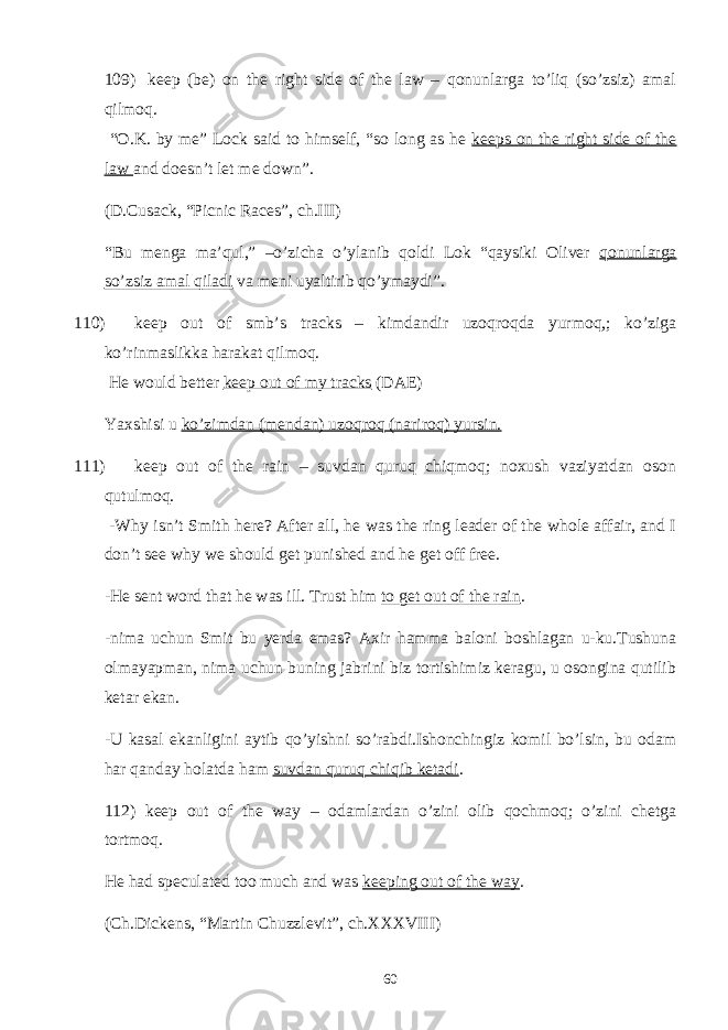 109) keep (be) on the right side of the law – qonunlarga to’liq (so’zsiz) amal qilmoq. “O.K. by me” Lock said to himself, “so long as he keeps on the right side of the law and doesn’t let me down”. (D.Cusack, “Picnic Races”, ch.III) “Bu menga ma’qul,” –o’zicha o’ylanib qoldi Lok “qaysiki Oliver qonunlarga so’zsiz amal qiladi va meni uyaltirib qo’ymaydi”. 110) keep out of smb’s tracks – kimdandir uzoqroqda yurmoq,; ko’ziga ko’rinmaslikka harakat qilmoq. He would better keep out of my tracks (DAE) Yaxshisi u ko’zimdan (mendan) uzoqroq (nariroq) yursin. 111) keep out of the rain – suvdan quruq chiqmoq; noxush vaziyatdan oson qutulmoq. -Why isn’t Smith here? After all, he was the ring leader of the whole affair, and I don’t see why we should get punished and he get off free. -He sent word that he was ill. Trust him to get out of the rain . -nima uchun Smit bu yerda emas? Axir hamma baloni boshlagan u-ku.Tushuna olmayapman, nima uchun buning jabrini biz tortishimiz keragu, u osongina qutilib ketar ekan. -U kasal ekanligini aytib qo’yishni so’rabdi.Ishonchingiz komil bo’lsin, bu odam har qanday holatda ham suvdan quruq chiqib ketadi . 112) keep out of the way – odamlardan o’zini olib qochmoq; o’zini chetga tortmoq. He had speculated too much and was keeping out of the way . (Ch.Dickens, “Martin Chuzzlevit”, ch.XXXVIII) 60 