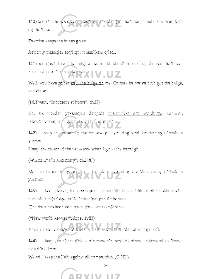 140) keep the bones green – sog’lig’I a’lo darajada bo’lmoq; mustahkam sog’liqqa ega bo’lmoq. Exercise keeps the bones green. Jismoniy mashqlar sog’liqni mustahkam qiladi. 141) keep (get, have) the bulge on smb – kimdandir biror darajada ustun bo’lmoq; kimdandir qo’li baland kelmoq. Well, you have rather kept the bulge on me. Or may be we’ve both got the bulge, somehow. (M.Twain, “Innocents at home”, ch.II) Ha, siz mendan yaxshigina darajada unstunlikka ega bo’ldingiz . Ehtimol, ikkovimizning ham qo’limiz baland kelgandir. 142) keep the crown of the causeway – yo’lning yoki ko’chaning o’rtasidan yurmoq. I keep the crown of the causeway when I go to the borough. (W.Scott,”The Antiquary”, ch.XXI) Men shaharga ketayotganimda har doim yo’lning chetidan emas, o’rtasidan yuraman. 143) keep (leave) the door open – nimanidir kun tartibidan olib tashlamaslik; nimanidir bajarishga to’liq imkoniyat yaratib bermoq. The door has been kept open for a later conference. (“New world Rewiew”, June, 1980) Yana bir konferensiya o’tkazish masalasi kun tartibidan olinmagan edi. 144) keep (hold) the field – o’z mavqeini saqlab qolmoq; hukmronlik qilmoq; ustunlik qilmoq. We will keep the field against all competition. (CDEI) 67 