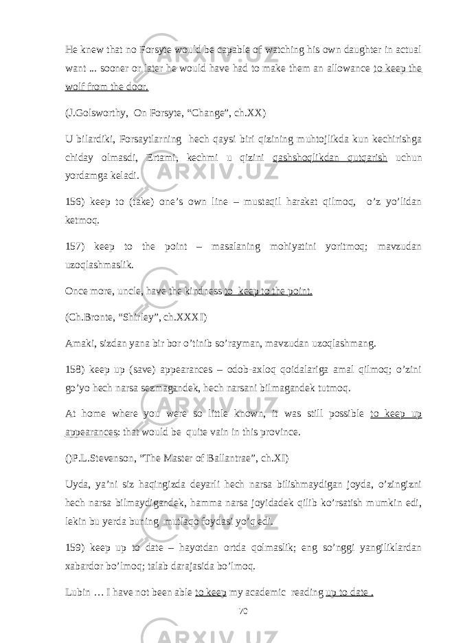 He knew that no Forsyte would be capable of watching his own daughter in actual want ... sooner or later he would have had to make them an allowance to keep the wolf from the door. (J.Golsworthy, On Forsyte, “Change”, ch.XX) U bilardiki, Forsaytlarning hech qaysi biri qizining muhtojlikda kun kechirishga chiday olmasdi, Ertami, kechmi u qizini qashshoqlikdan qutqarish uchun yordamga keladi. 156) keep to (take) one’s own line – mustaqil harakat qilmoq, o’z yo’lidan ketmoq. 157) keep to the point – masalaning mohiyatini yoritmoq; mavzudan uzoqlashmaslik. Once more, uncle, have the kindness to keep to the point. (Ch.Bronte, “Shirley”, ch.XXXI) Amaki, sizdan yana bir bor o’tinib so’rayman, mavzudan uzoqlashmang. 158) keep up (save) appearances – odob-axloq qoidalariga amal qilmoq; o’zini go’yo hech narsa sezmagandek, hech narsani bilmagandek tutmoq. At home where you were so little known, it was still possible to keep up appearances : that would be quite vain in this province. ()P.L.Stevenson, “The Master of Ballantrae”, ch.XI) Uyda, ya’ni siz haqingizda deyarli hech narsa bilishmaydigan joyda, o’zingizni hech narsa bilmaydigandek, hamma narsa joyidadek qilib ko’rsatish mumkin edi, lekin bu yerda buning mutlaqo foydasi yo’q edi. 159) keep up to date – hayotdan ortda qolmaslik; eng so’nggi yangiliklardan xabardor bo’lmoq; talab darajasida bo’lmoq. Lubin … I have not been able to keep my academic reading up to date . 70 
