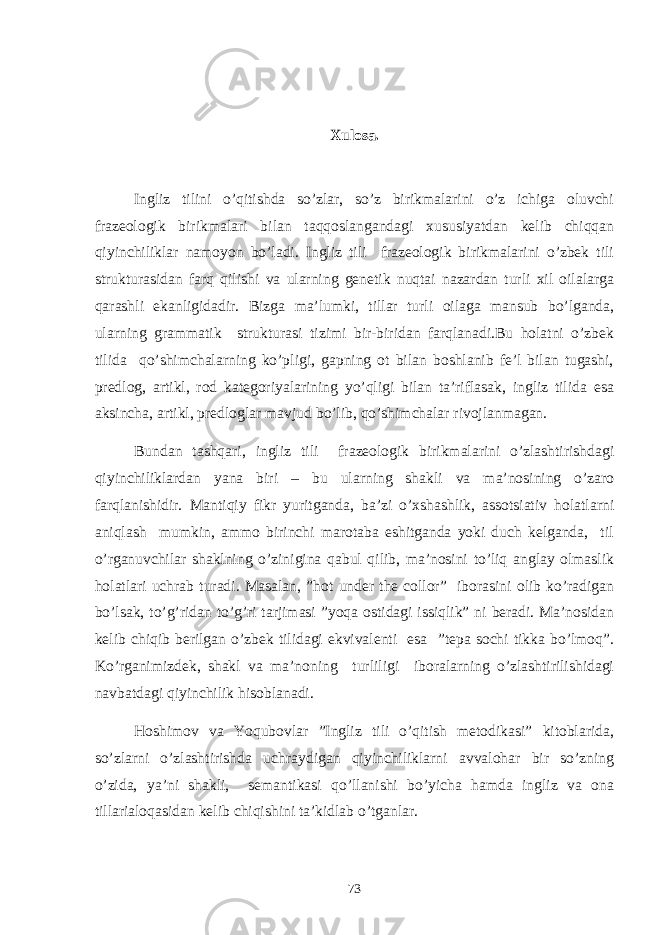 Xulosa. Ingliz tilini o’qitishda so’zlar, so’z birikmalarini o’z ichiga oluvchi frazeologik birikmalari bilan taqqoslangandagi xususiyatdan kelib chiqqan qiyinchiliklar namoyon bo’ladi. Ingliz tili frazeologik birikmalarini o’zbek tili strukturasidan farq qilishi va ularning genetik nuqtai nazardan turli xil oilalarga qarashli ekanligidadir. Bizga ma’lumki, tillar turli oilaga mansub bo’lganda, ularning grammatik strukturasi tizimi bir-biridan farqlanadi.Bu holatni o’zbek tilida qo’shimchalarning ko’pligi, gapning ot bilan boshlanib fe’l bilan tugashi, predlog, artikl, rod kategoriyalarining yo’qligi bilan ta’riflasak, ingliz tilida esa aksincha, artikl, predloglar mavjud bo’lib, qo’shimchalar rivojlanmagan. Bundan tashqari, ingliz tili frazeologik birikmalarini o’zlashtirishdagi qiyinchiliklardan yana biri – bu ularning shakli va ma’nosining o’zaro farqlanishidir. Mantiqiy fikr yuritganda, ba’zi o’xshashlik, assotsiativ holatlarni aniqlash mumkin, ammo birinchi marotaba eshitganda yoki duch kelganda, til o’rganuvchilar shaklning o’zinigina qabul qilib, ma’nosini to’liq anglay olmaslik holatlari uchrab turadi. Masalan, ”hot under the collor” iborasini olib ko’radigan bo’lsak, to’g’ridan to’g’ri tarjimasi ”yoqa ostidagi issiqlik” ni beradi. Ma’nosidan kelib chiqib berilgan o’zbek tilidagi ekvivalenti esa ”tepa sochi tikka bo’lmoq”. Ko’rganimizdek, shakl va ma’noning turliligi iboralarning o’zlashtirilishidagi navbatdagi qiyinchilik hisoblanadi. Hoshimov va Yoqubovlar ”Ingliz tili o’qitish metodikasi” kitoblarida, so’zlarni o’zlashtirishda uchraydigan qiyinchiliklarni avvalohar bir so’zning o’zida, ya’ni shakli, semantikasi qo’llanishi bo’yicha hamda ingliz va ona tillarialoqasidan kelib chiqishini ta’kidlab o’tganlar. 73 