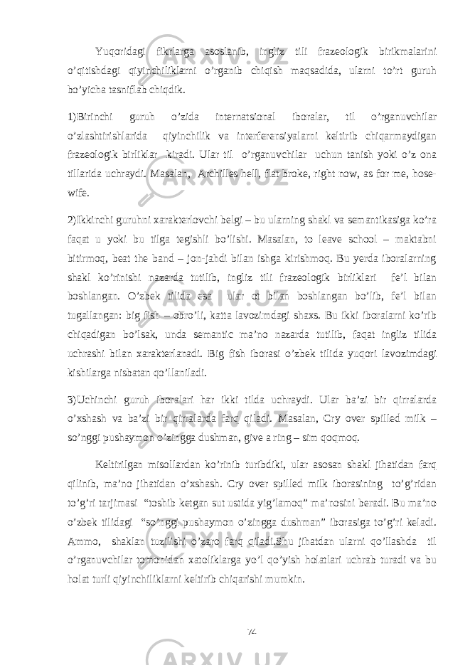 Yuqoridagi fikrlarga asoslanib, ingliz tili frazeologik birikmalarini o’qitishdagi qiyinchiliklarni o’rganib chiqish maqsadida, ularni to’rt guruh bo’yicha tasniflab chiqdik. 1)Birinchi guruh o’zida internatsional iboralar, til o’rganuvchilar o’zlashtirishlarida qiyinchilik va interferensiyalarni keltirib chiqarmaydigan frazeologik birliklar kiradi. Ular til o’rganuvchilar uchun tanish yoki o’z ona tillarida uchraydi. Masalan, Archilles hell, flat broke, right now, as for me, hose- wife. 2)Ikkinchi guruhni xarakterlovchi belgi – bu ularning shakl va semantikasiga ko’ra faqat u yoki bu tilga tegishli bo’lishi. Masalan, to leave school – maktabni bitirmoq, beat the band – jon-jahdi bilan ishga kirishmoq. Bu yerda iboralarning shakl ko’rinishi nazarda tutilib, ingliz tili frazeologik birliklari fe’l bilan boshlangan. O’zbek tilida esa ular ot bilan boshlangan bo’lib, fe’l bilan tugallangan: big fish – obro’li, katta lavozimdagi shaxs. Bu ikki iboralarni ko’rib chiqadigan bo’lsak, unda semantic ma’no nazarda tutilib, faqat ingliz tilida uchrashi bilan xarakterlanadi. Big fish iborasi o’zbek tilida yuqori lavozimdagi kishilarga nisbatan qo’llaniladi. 3)Uchinchi guruh iboralari har ikki tilda uchraydi. Ular ba’zi bir qirralarda o’xshash va ba’zi bir qirralarda farq qiladi. Masalan, Cry over spilled milk – so’nggi pushaymon o’zingga dushman, give a ring – sim qoqmoq. Keltirilgan misollardan ko’rinib turibdiki, ular asosan shakl jihatidan farq qilinib, ma’no jihatidan o’xshash. Cry over spilled milk iborasining to’g’ridan to’g’ri tarjimasi “toshib ketgan sut ustida yig’lamoq” ma’nosini beradi. Bu ma’no o’zbek tilidagi “so’nggi pushaymon o’zingga dushman” iborasiga to’g’ri keladi. Ammo, shaklan tuzilishi o’zaro farq qiladi.Shu jihatdan ularni qo’llashda til o’rganuvchilar tomonidan xatoliklarga yo’l qo’yish holatlari uchrab turadi va bu holat turli qiyinchiliklarni keltirib chiqarishi mumkin. 74 