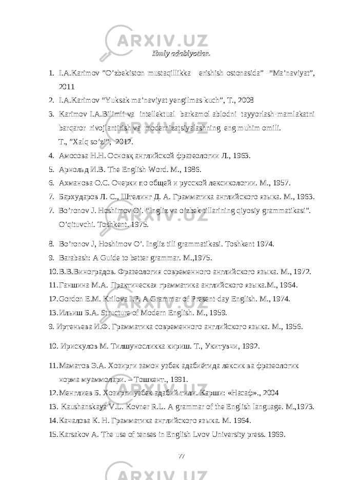 Ilmiy adabiyotlar. 1. I.A.Karimov ”O’zbekiston mustaqillikka erishish ostonasida” “Ma’naviyat”, 2011 2. I.A.Karimov “Yuksak ma’naviyat yengilmas kuch”, T., 2008 3. Karimov I.A.Bilimli va intellektual barkamol ablodni tayyorlash-mamlakatni barqaror rivojlantirish va modernizatsiyalashning eng muhim omili. T ., ” Xalq so ’ zi ”, 2012. 4. Амосова Н.Н. Основқ английской фразеологии Л., 1963. 5. Арнольд И.В. The English Word. М ., 1986. 6. Ахманова О.С. Очерки по общей и русской лексикологии. М., 1957. 7. Бархударов Л. С. , Штелинг Д. А. Грамматика английского языка. М., 196 3 . 7. Bo’ronov J. Hoshimov O’. “Ingliz va o’zbek tillarining qiyosiy grammatikasi”. O’qituvchi. Toshkent. 1975. 8. Bo’ronov J, Hoshimov O’. Ingliz tili grammatikasi. Toshkent 1974. 9. Barabash: A Guide to better grammar. M.,1975. 10. В.В.Виноградов. Фразеология современного английского языка. М., 1972. 11. Ганшина М.А. Практическая грамматика английского языка.М., 1964. 12. Gordon E.M. Kri lova I.P. A Grammar of Present-day English. M., 1974. 13. Ильиш Б . А . Structure of Modern English. M., 1959. 9. Иртеньева И.Ф. Грамматика современного английского языка. М., 1956. 10. Ирискулов М. Тилшуносликка кириш. Т., Укитувчи, 1992. 11. Маматов Э.А. Хозирги замон узбек адабиётида лексик ва фразеологик норма муаммолари. – Тошкент., 1991. 12. Менглиев Б. Хозирги узбек адабий тили. Карши: «Насаф»., 2004 13. Kaushanskaya V.L. Kovner R.L. A grammar of the English language. M.,1973. 14. Качалова К. Н. Грамматика английского языка. М. 1964. 15. Karsakov A. The use of tenses in English Lvov University press. 1969. 77 