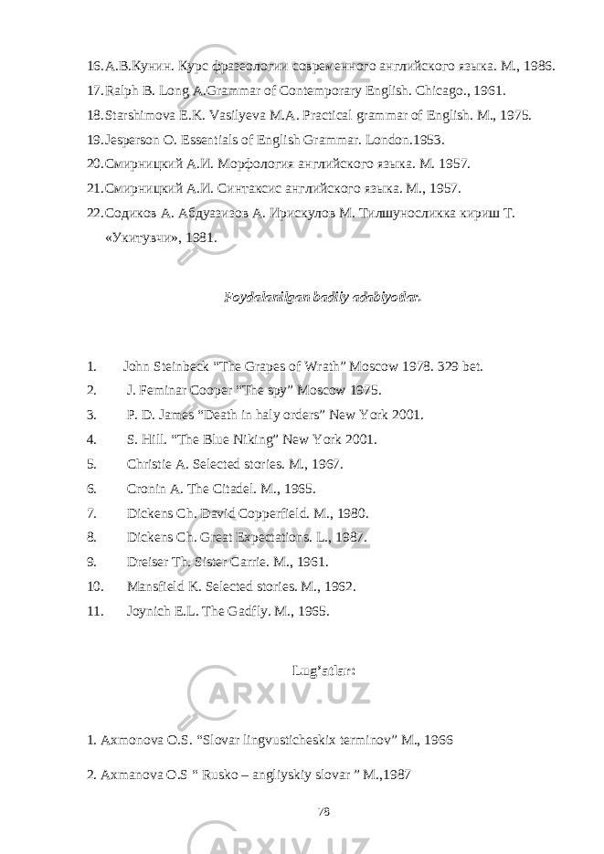16. А.В.Кунин. Курс фразеологии современного английского языка. М., 1986. 17. Ralph B. Long A.Grammar of Contemporary English. Chicago., 1961. 18. Starshimova E.K. Vasilyeva M.A. Practical grammar of English. M., 1975. 19. Jesperson O. Essentials of English Grammar. London.1953. 20. Смирницкий А.И. Морфология английского языка. М. 1957. 21. Смирницкий А.И. Синтаксис английского языка. М., 1957. 22. Содиков А. Абдуазизов А. Ирискулов М. Тилшуносликка кириш Т. «Укитувчи», 1981. Foydalanilgan badiiy adabiyotlar. 1. John Steinbeck “The Grapes of Wrath” Moscow 1978. 329 bet. 2. J. Feminar Cooper “The spy” Moscow 1975. 3. P. D. James “Death in haly orders” New York 2001. 4. S. Hill. “The Blue Niking” New York 2001. 5. Christie A. Selected stories. M., 1967. 6. Cronin A. The Citadel. M., 1965. 7. Dickens Ch. David Copperfield. M., 1980. 8. Dickens Ch. Great Expectations. L., 1987. 9. Dreiser Th. Sister Carrie. M., 1961. 10. Mansfield K. Selected stories. M., 1962. 11. Joynich E.L. The Gadfly. M., 1965. Lug’atlar: 1. Axmonova O.S. “Slovar lingvusticheskix terminov” M., 1966 2. Axmanova O.S “ Rusko – angliyskiy slovar ” M.,1987 78 