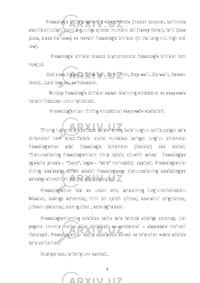  Frazeologik birliklar semantik va grammatik jihatdan barqaror, bo’linmas ekanliklari tufayli ularni 3 guruhga ajratish mumkin: otli (heavy father), fe’lli (take place, break the news) va ravishli frazeologik birliklar (in the long run, high and low). Frazeologik birliklar orasida buyruqmonand frazeologik birliklar ham mavjud: God bless his soul!, Curse her!, Damn him!, Stay well!, Go well!, Heaven forbid!, Lord love us!, va hokazolar. Bunday frazeologik birliklar asosan kishining emotsional va ekspressiv holatini ifodalash uchun ishlatiladi. Frazeologizmlar- tilning emotsional-ekspressiv vositalari. Tilning lug’at tarkibida faqat so’zlar emas, balki turg’un bo’lib qolgan so’z birikmalari ham kiradi.Tarkibi ancha murakkab bo’lgan turg’un birikmalar frazeologizmlar yoki frazeologik birikmalar (iboralar) deb ataladi. Tilshunoslikning frazeologizmlarni ilmiy tadqiq qiluvchi sohasi frazeologiya (grekcha phrasis – ”ibora”, logos – ”so’z” ma’nosida) deyiladi. Frazeologizmlar tilning leksikasiga kirishi sababli frazeologiyaga tilshunoslikning leksikologiya sohasiga kiruvchi bir bo’limi sifatida qaraladi. Frazeologizmlar ikki va undan ortiq so’zlarning turg’unbirikmasidir. Masalan, boshiga ko’tarmoq, tilini bir qarich qilmoq, kovushini to’grilamoq, juftakni rostlamoq, olam guliton , katta og’iz kabi. Frazeologizmlarning tarkibida necha so’z ishtirok etishiga qaramay, ular yagona umumiy ma’no bilan birlashadi va emotsional – ekspressiv ma’noni ifodalaydi. Frazeologizmlar badiiy adabiyotda obrazli va ta’sirchan vosita sifatida ko’p qo’llaniladi. Hushyor boq, to foniy umr kechadi, 8 