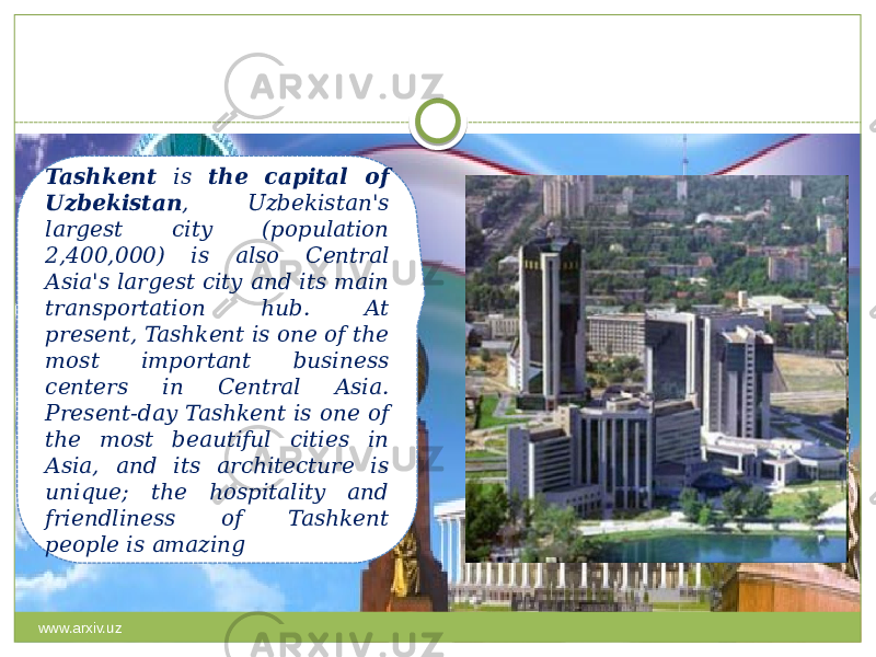 Tashkent is the capital of Uzbekistan , Uzbekistan&#39;s largest city (population 2,400,000) is also Central Asia&#39;s largest city and its main transportation hub. At present, Tashkent is one of the most important business centers in Central Asia. Present-day Tashkent is one of the most beautiful cities in Asia, and its architecture is unique; the hospitality and friendliness of Tashkent people is amazing www.arxiv.uz 