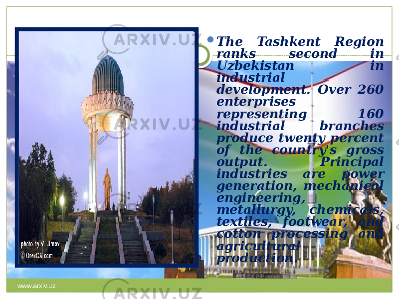  The Tashkent Region ranks second in Uzbekistan in industrial development. Over 260 enterprises representing 160 industrial branches produce twenty percent of the country&#39;s gross output. Principal industries are power generation, mechanical engineering, metallurgy, chemicals, textiles, footwear, and cotton processing and agricultural production. www.arxiv.uz 