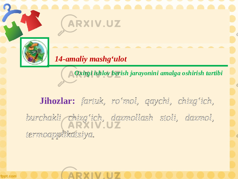 14-amaliy mashg‘ulot Oxirgi ishlov berish jarayonini amalga oshirish tartibi Jihozlar: fartuk, ro‘mol, qaychi, chizg‘ich, burchakli chizg‘ich, dazmollash stoli, dazmol, termoapplikatsiya. 