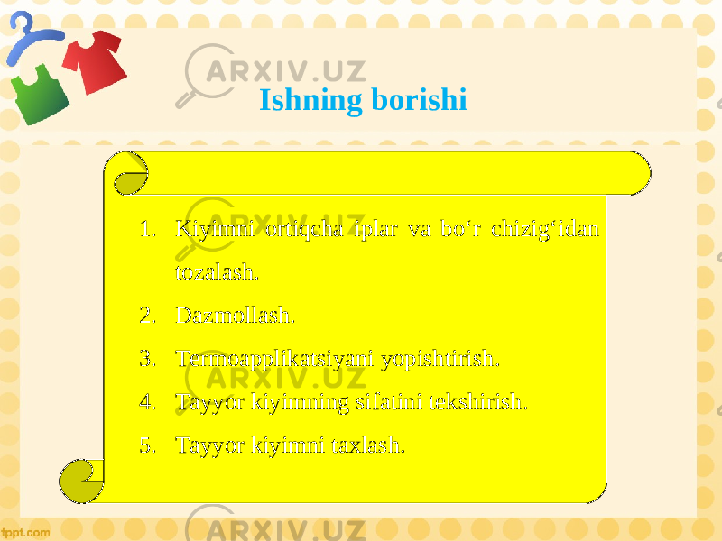 Ishning borishi 1. Kiyimni ortiqcha iplar va bo‘r chizig‘idan tozalash. 2. Dazmollash. 3. Termoapplikatsiyani yopishtirish. 4. Tayyor kiyimning sifatini tekshirish. 5. Tayyor kiyimni taxlash. 