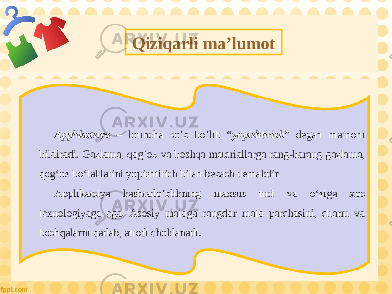 Qiziqarli ma’lumot Applikatsiya – lotincha so‘z bo‘lib “ yopishtirish ” degan ma’noni bildiradi. Gazlama, qog‘oz va boshqa materiallarga rang-barang gazlama, qog‘oz bo‘laklarini yopishtirish bilan bezash demakdir. Applikatsiya kashtado‘zlikning maxsus turi va o‘ziga xos texnologiyaga ega. Asosiy matoga rangdor mato parchasini, charm va boshqalarni qadab, atrofi choklanadi. 