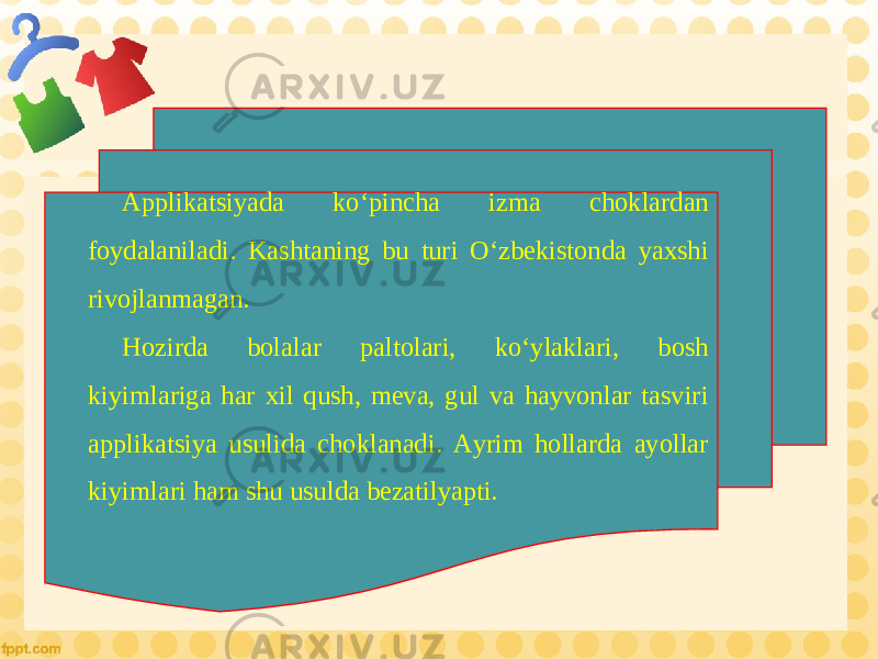 Applikatsiyada ko‘pincha izma choklardan foydalaniladi. Kashtaning bu turi O‘zbekistonda yaxshi rivojlanmagan. Hozirda bolalar paltolari, ko‘ylaklari, bosh kiyimlariga har xil qush, meva, gul va hayvonlar tasviri applikatsiya usulida choklanadi. Ayrim hollarda ayollar kiyimlari ham shu usulda bezatilyapti. 