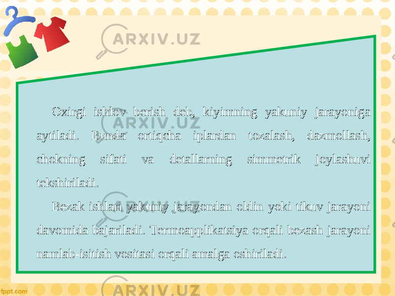 Oxirgi ishlov berish deb, kiyimning yakuniy jarayoniga aytiladi. Bunda ortiqcha iplardan tozalash, dazmollash, chokning sifati va detallarning simmetrik joylashuvi tekshiriladi. Bezak ishlari yakuniy jarayondan oldin yoki tikuv jarayoni davomida bajariladi. Termoapplikatsiya orqali bezash jarayoni namlab-isitish vositasi orqali amalga oshiriladi. 